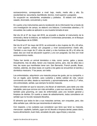 socioeconómico, corresponden a nivel: bajo, medio, medio alto y alto. Su
escolaridad es: secundaria, bachillerato, técnico, nivel superior y posgrado.
Su ocupación es: estudiantes, empleados y jubilados. El estado civil: soltero,
casado, divorciado, concubinato y viudo
En cuanto a los instrumentos para la recolección de la información fue a través de
una investigación de campo, se elaboró una bitácora, 5 entrevistas abiertas y 10
encuestas; las cuales se aplicaron a una muestra tomada al azar.
Del día 24 al 27 de mayo del 2018, se procedió a diseñar el instrumento de la
entrevista y llenar la bitácora, se realizaron 5 entrevistas personales, en el Bosque
de Chapultepec de la CDMX.
Del día 24 al 27 de mayo del 2018, se entrevistó a dos mujeres de 36 y 40 años,
con nivel superior, ambas con posgrado y nivel socioeconómico medio alto.
También a una mujer de 21 años de edad y a dos hombres de 28 y 42 años de
edad, dos con nivel de educación superior y uno con posgrado, los tres con nivel
socioeconómico medio.
Todos han tenido un animal doméstico o más, como: perros, gatos y peces.
Actualmente, tres de ellos, tienen una mascota canina, pero, dos de ellos dos o
tres; las razas que manifiestan tener son: San Bernardo, French poodle, Boxer,
mestizo, además, de otras razas; en cuanto a los gatos se encuentran el siamés y
doméstico mexicano. Y los peces, son betta.
Los entrevistados, adquirieron una mascota porque les gusta, por su compañía, o
fue un regalo, pero también, para cuidarlos y darles calidad de vida. Llevan
conviviendo con ellos, desde su nacimiento, y aproximadamente, entre 2 y 7 años,
otro entrevistado, señala, que siempre ha tenido mascota.
Todos coinciden en que lo vacunan y los llevan al veterinario, para darle una vida
saludable, para que conviva con más animalitos, y para sus vacunas. No obstante,
también para grooming, en caso de enfermedad, para una revisión general y
limpieza de dientes. En cuanto a casas de adiestramiento, todos coincidieron en
señalar que no ha sido necesario llevarlos.
El alimento que todos le dan a sus mascotas caninas, son croquetas, pero, dos
ellos señalan que, sólo las que recomienda el veterinario.
Con respecto, a los cuidados que consideran que tiene que tener su mascota,
mencionan: cepillarlo, bañarlo, jugar con él, llevarlo a limpieza dental, paseo diario,
buena alimentación, buen trato, acicalado de pelo, agua limpia y vacunas.
Legislar los derechos de los perros 5
 