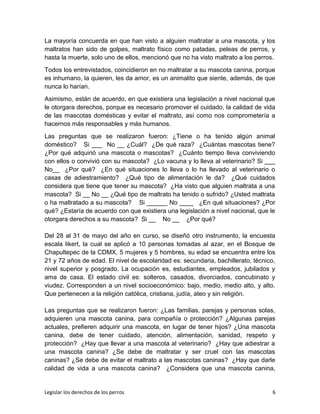 La mayoría concuerda en que han visto a alguien maltratar a una mascota, y los
maltratos han sido de golpes, maltrato físico como patadas, peleas de perros, y
hasta la muerte, solo uno de ellos, mencionó que no ha visto maltrato a los perros.
Todos los entrevistados, coincidieron en no maltratar a su mascota canina, porque
es inhumano, la quieren, les da amor, es un animalito que siente, además, de que
nunca lo harían.
Asimismo, están de acuerdo, en que existiera una legislación a nivel nacional que
le otorgara derechos, porque es necesario promover el cuidado, la calidad de vida
de las mascotas domésticas y evitar el maltrato, así como nos comprometería a
hacernos más responsables y más humanos.
Las preguntas que se realizaron fueron: ¿Tiene o ha tenido algún animal
doméstico? Si ___ No __ ¿Cuál? ¿De qué raza? ¿Cuántas mascotas tiene?
¿Por qué adquirió una mascota o mascotas? ¿Cuánto tiempo lleva conviviendo
con ellos o convivió con su mascota? ¿Lo vacuna y lo lleva al veterinario? Si ___
No__ ¿Por qué? ¿En qué situaciones lo lleva o lo ha llevado al veterinario o
casas de adiestramiento? ¿Qué tipo de alimentación le da? ¿Qué cuidados
considera que tiene que tener su mascota? ¿Ha visto que alguien maltrata a una
mascota? Si __ No __ ¿Qué tipo de maltrato ha tenido o sufrido? ¿Usted maltrata
o ha maltratado a su mascota? Si ______ No ____ ¿En qué situaciones? ¿Por
qué? ¿Estaría de acuerdo con que existiera una legislación a nivel nacional, que le
otorgara derechos a su mascota? Si __ No __ ¿Por qué?
Del 28 al 31 de mayo del año en curso, se diseñó otro instrumento, la encuesta
escala likert, la cual se aplicó a 10 personas tomadas al azar, en el Bosque de
Chapultepec de la CDMX, 5 mujeres y 5 hombres, su edad se encuentra entre los
21 y 72 años de edad. El nivel de escolaridad es: secundaria, bachillerato, técnico,
nivel superior y posgrado. La ocupación es, estudiantes, empleados, jubilados y
ama de casa. El estado civil es: solteros, casados, divorciados, concubinato y
viudez. Corresponden a un nivel socioeconómico: bajo, medio, medio alto, y alto.
Que pertenecen a la religión católica, cristiana, judía, ateo y sin religión.
Las preguntas que se realizaron fueron: ¿Las familias, parejas y personas solas,
adquieren una mascota canina, para compañía o protección? ¿Algunas parejas
actuales, prefieren adquirir una mascota, en lugar de tener hijos? ¿Una mascota
canina, debe de tener cuidado, atención, alimentación, sanidad, respeto y
protección? ¿Hay que llevar a una mascota al veterinario? ¿Hay que adiestrar a
una mascota canina? ¿Se debe de maltratar y ser cruel con las mascotas
caninas? ¿Se debe de evitar el maltrato a las mascotas caninas? ¿Hay que darle
calidad de vida a una mascota canina? ¿Considera que una mascota canina,
Legislar los derechos de los perros 6
 