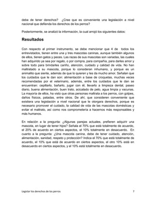 debe de tener derechos? ¿Cree que es conveniente una legislación a nivel
nacional que defienda los derechos de los perros?
Posteriormente, se analizó la información, la cual arrojó los siguientes datos:
Resultados
Con respecto al primer instrumento, se debe mencionar que 4 de todos los
entrevistados, tienen entre una y tres mascotas caninas, aunque también algunos
de ellos, tienen gatos y peces. Las razas de sus mascotas son variadas, las cuales
han adquirido ya sea por regalo, o por compra, para compañía, para darles amor y
sobre todo para brindarles cariño, atención, cuidado y calidad de vida. No han
maltratado a su mascota, porque lo consideran inhumano, y porque es un
animalito que siente, además de que lo quieren y les da mucho amor. Señalan que
los cuidados que le dan son: alimentación a base de croquetas, muchas veces
recomendadas por el veterinario, además, entre los cuidados que le dan se
encuentran: cepillarlo, bañarlo, jugar con él, llevarlo a limpieza dental, paseo
diario, buena alimentación, buen trato, acicalado de pelo, agua limpia y vacunas.
La mayoría de ellos, ha visto que otras personas maltrata a los perros, con golpes,
daños físicos, patadas, entre otros. De ahí, que consideren conveniente que
existiera una legislación a nivel nacional que le otorgara derechos, porque es
necesario promover el cuidado, la calidad de vida de las mascotas domésticas y
evitar el maltrato, así como nos comprometería a hacernos más responsables y
más humanos.
En relación a la pregunta: ¿Algunas parejas actuales, prefieren adquirir una
mascota, en lugar de tener hijos? Señala el 70% que está totalmente de acuerdo,
el 20% de acuerdo en ciertos aspectos, el 10% totalmente en desacuerdo. En
cuanto a la pregunta: ¿Una mascota canina, debe de tener cuidado, atención,
alimentación, sanidad, respeto y protección? Indica el 70% que está totalmente de
acuerdo, el 10% que está de acuerdo en ciertos aspectos, el otro 10% está en
desacuerdo en ciertos aspectos, y el 10% está totalmente en desacuerdo.
Legislar los derechos de los perros 7
 