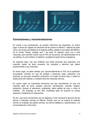 Conclusiones y recomendaciones
En cuanto a las conclusiones, se pueden mencionar las siguientes, en primer
lugar, el tema de “legislar los derechos de los perros en México”, debería de estar
como una de las prioridades en la agenda pública, debido a que datos del INEGI y
de la revista Forbes, señalan que 7 de cada 10 hogares, tiene una o más
mascotas, pero también indican que el 70% de los perros, son abandonados en la
vía pública, lo cual conlleva a maltrato y crueldad de parte de los ciudadanos.
En segundo lugar, hay que enfatizar que estas personas que adquieren una
mascota, deben de tener presente, los cuidados y atención que deben
proporcionarle a sus mascotas.
En tercer lugar, se debe señalar que, aproximadamente el 70% de la población
encuestada, coincide en que las parejas y personas solas, adquieren una
mascota, ya sea para compañía, protección o en lugar de tener hijos; y están en
desacuerdo del maltrato y crueldad hacia las mascotas caninas.
En cuarto, lugar, es importante mencionar que hay coincidencia, en que una
mascota debe de tener cuidado, atención, alimentación, sanidad, respeto,
protección, llevarla al veterinario, adiestrarla, darle calidad de vida, y evitar el
maltrato. Sin embargo, el otro 30% manifiesta estar de acuerdo en ciertos
aspectos o totalmente en desacuerdo.
De ahí, que sería conveniente que se legislara a nivel nacional el derecho de los
perros o mascotas caninas en México. Puesto, que así se evitaría el maltrato
animal, la crueldad, las peleas caninas, los perros callejeros o abandonados, y la
comercialización, entre otros.
Legislar los derechos de los perros 9
 