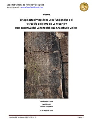 Rutas de Nuestra Geografía Sagrada 
Alexis López Tapia - Director 
nuestrageografiasagrada@gmail.com 
http://www.facebook.com/geografiasagrada – (569) 9 596 34 12 Página 1 
Informe 
Estado actual y posibles usos funcionales del Petroglifo del cerro de La Muerte y ruta tentativa del Camino del Inca Chacabuco-Colina 
Alexis López Tapia Investigador 
26 de Agosto de 2013  