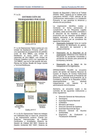OPERACIONES TALARA- PETROPERU S.A.                                                                Informe Postulación PNC 2011


                                                                                       Gestión de Seguridad y Salud en el Trabajo
P.1.a (3)                                                                              OHSAS 18001, Sistema de la Calidad para
           DISTRIBUCIÓN DE                                                             Laboratorio ISO/IEC 17025, además de las
                                                                                       Certificaciones relacionadas a su Instalación
        TRABAJADORES POR EDAD                                                          Portuaria, lo que garantiza la eficiencia y
  Dependencia Dpto. /                                                          Total   eficacia de sus procesos.
                        18-30   31-40   41-50   51-55   55-60   61-65   + 65
       Unidad
 GERENCIA OPERACIONES
 TALARA
                                                         1       1              2

 ASESORIA LEGAL                          1       1               1              3
                                                                                       La organización identifica, evalúa y
 CONTROL DE GESTION                              2       2       4       1      9      monitorea en forma permanente el
 DPTO. RECURSOS                                                                 13
 HUMANOS
                                 1       2       3       3       3       1             cumplimiento de los Requisitos Legales
 SUPERINTENDENCIA
 ADMINISTACION
                                 2       9       41      48      23      3     126     aplicables, estas acciones están orientadas a
 SUPERINTENDENCIA
                         1               22      36      59      32      8     158     la reducción de los impactos y riesgos
 MANTENIMIENTO
 SUPERINTENDENCIA                                                              177
                                                                                       producidos por los aspectos ambientales y
 REFINACION
                         4       8       9       39      60      39     18
 SUPERINTENDENCIA                                                               52
                                                                                       peligros asociados a las actividades de
 TECNICA
                                 7       1       6       21      15      2
 DPTO. COMERCIAL                 2               11  9   10              3
                                                                                35     refinación, para lo cual se consideran los
                         5      20      44      139 203 128             36      575
 TOTAL
                                                                               100%
                                                                                       siguientes indicadores:
 Porcentaje             1%      4%      8%      24% 35% 22%             7%
                                                                                       •    Desempeño Ambiental: toma en cuenta
                          Gráfico Nº P.6
                                                                                            indicadores de desempeño de gestión,
                                                                                            de desempeño de operación y de
P.1.a (4) Operaciones Talara cuenta con una
                                                                                            calidad ambiental.
Unidad de Destilación Primaria (UDP) con
una capacidad de procesamiento de petróleo
                                                                                       •   Desempeño de la Seguridad en la
crudo de 65,0 MBDC, una Unidad de
                                                                                           organización: referencia a los índices de
Destilación al Vacío (UDV) con una
                                                                                           frecuencia de accidentes industriales y
capacidad de 29,0 MBDC, una Unidad de
                                                                                           accidentes de tránsito para personal de
Craqueo Catalítico (UCC) con capacidad de
                                                                                           la empresa y terceros.
19,0 MBDC, que es la más grande del país.
Plantas de Ventas, Muelle de Carga Líquida
y Terminal Multiboyas.                                                                 •   Desempeño de la Salud de              los
                                                                                           trabajadores en la organización

                                                                                       OPERACIONES TALARA se encuentra
                                                                                       dentro del ámbito del Sistema Nacional de
                                                                                       Control, el Órgano de Control Institucional
                                                                                       (OCI), reporta directamente al Presidente del
                                                                                       Directorio y depende funcionalmente de la
                                                                                       Contraloría General de la Republica (CGR),
                                                                                       desempeñándose           con         absoluta
                                                                                       independencia      con    relación    a    la
                                                                                       administración de la Empresa.

                                                                                       Asimismo, se encuentra sujeto a los
                                                                                       controles de las siguientes instituciones y
                                                                                       entes regulatorios:

                                                                                           •   Dirección General de Hidrocarburos
                                                                                           •   Osinergmin
                                                                                           •   Autoridad Portuaria Nacional
                                                                                           •   CONASEV
                                                                                           •   Ministerio del Interior
                                                                                           •   Dirección General de Capitanía
                                                                                           •   Autoridad Nacional del Agua
                          Gráfico Nº P.7                                                   •   Dirección General de Asuntos
                                                                                               Ambientales
P.1.a (5) En Operaciones Talara los trabajos
                                                                                           •   Organismo       de      Evaluación y
son realizados bajo un marco de prevención
                                                                                               Fiscalización Ambiental
y de mejoramiento continuo. Cuenta con
Sistemas     Internacionales  de    Gestión
Certificados y Acreditados (Sistema de
Gestión de Calidad ISO 9001, Sistema de
Gestión Ambiental ISO 14001, Sistema de



                                                                                                                                  X
 