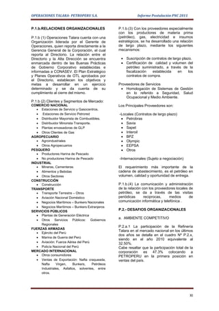 OPERACIONES TALARA- PETROPERU S.A.                             Informe Postulación PNC 2011


P.1.b.RELACIONES ORGANIZACIONALES                   P.1.b.(3) Con los proveedores especialmente
                                                    con los productores de materia prima
P.1.b (1) Operaciones Talara cuenta con una         (petróleo), gas, electricidad e insumos
Organización liderada por el Gerente de             estratégicos, se ha desarrollado una relación
Operaciones, quien reporta directamente a la        de largo plazo, mediante los siguientes
Gerencia General de la Corporación, el cual         mecanismos:
reporta al Directorio. La relación entre el
Directorio y la Alta Dirección se encuentra          • Suscripción de contratos de largo plazo.
enmarcada dentro de las Buenas Prácticas             • Certificación de calidad y volumen del
de Gobierno Corporativo establecidas e                 petróleo suministrado, a través de la
informadas a CONASEV. El Plan Estratégico              fiscalización   establecida    en     los
y Planes Operativos de OTL aprobados por               contratos de compra.
el Directorio, establecen los objetivos y
metas a desarrollar en un ejercicio                 Proveedores de Servicios
determinado y se da cuenta de su                     • Homologación de Sistemas de Gestión
cumplimiento al cierre del mismo.                       en lo referido a Seguridad, Salud
                                                        Ocupacional y Medio Ambiente.
P.1.b (2) Clientes y Segmentos de Mercado:
COMERCIO NACIONAL                                   Los Principales Proveedores son:
   • Estaciones de Servicio y Gasocentros.
   • Estaciones de Servicio Petrored                -Locales (Contratos de largo plazo)
   • Distribuidor Mayorista de Combustibles.         • Petrobras
   • Distribuidor Minorista Transporte.              • Savia
   • Plantas envasadoras de GLP                      • Sapet
   • Otros Clientes de Gas                           • Interoil
AGROPECUARIO                                         • BPZ
   • Agroindustriales                                • Olympic
   • Otros Agropecuarios                             • EEPSA
PESQUERO                                             • Otros
   • Productores Harina de Pescado
   • No productores Harina de Pescado               -Internacionales (Sujeto a negociación)
INDUSTRIAL
   • Mineras, Cementeras                            El requerimiento más importante de la
   • Alimentos y Bebidas                            cadena de abastecimiento, es el petróleo en
   • Otros Sectores                                 volumen, calidad y oportunidad de entrega.
CONSTRUCCIÓN
   • Construcción                                   P.1.b.(4) La comunicación y administración
TRANSPORTE                                          de la relación con los proveedores locales de
   • Transporte Terrestre – Otros                   petróleo, se da a través de las visitas
   • Aviación Nacional Doméstico                    periódicas      reciprocas,    medios      de
   • Negocios Marítimos – Bunkers Nacionales        comunicación informática y telefónica .
   • Negocios Marítimos – Bunkers Extranjeros
SERVICIOS PÚBLICOS                                  P.2.- DESAFIOS ORGANIZACIONALES
   • Plantas de Generación Eléctrica
                                                    a. AMBIENTE COMPETITIVO
   • Otros Servicios Públicos: Gobiernos
     Regionales
                                                    P.2.a.1 La participación de la Refinería
FUERZAS ARMADAS
                                                    Talara en el mercado nacional en los últimos
   • Ejército del Perú
                                                    dos años se detalla en el cuadro Nº P.2.x,
   • Marina de Guerra del Perú
                                                    siendo en el año 2010 equivalente al
   • Aviación: Fuerza Aérea del Perú                32.50%.
   • Policía Nacional del Perú                      Cabe resaltar que la participación total de la
MERCADO INTERNACIONAL                               corporación es 47.3% colocando a
   • Otros consumidores                             PETROPERU en la primera posición en
   • Ventas de Exportación: Nafta craqueada,        ventas del país.
     Nafta     Virgen,     Bunkers,     Petróleos
     Industriales, Asfaltos, solventes, entre
     otros.




                                                                                                XI
 