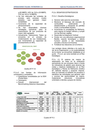 OPERACIONES TALARA- PETROPERU S.A.                                                                                         Informe Postulación PNC 2011


          a 65 MBPD, UDV de 19.8 a 29 MBPD,                                                                     P.2.b. DESAFIOS ESTRATEGICOS
          FCC de 16.6 a 19 MBPD).
   •      Se han adecuado las unidades de                                                                       P.2.b.1. Desafíos Estratégicos:
          proceso     para    procesar     crudos
          pesados,      que    generan     mayor                                                                • Generar valor para los accionistas.
          rentabilidad.                                                                                         • Mantener el liderazgo del mercado de
   •      Incremento de la capacidad de                                                                           combustible,          potenciando         el
          almacenamiento.                                                                                         abastecimiento y transporte de petróleo
   •      Se     han     desarrollado    diversas                                                                 crudo y combustibles líquidos.
          estrategias    operativas     para    la                                                              • Incrementar la complejidad de Refinería,
          maximización de sus productos de                                                                        para mejorar el margen refinero y cumplir
          mayor valor agregado.                                                                                   con las Normas Legales.
   •      Actualmente, Operaciones Talara se                                                                    • Desarrollar la Integración Vertical.
          encuentra en       un     proceso de                                                                  • Contar con una estructura organizacional
          modernización de sus instalaciones,                                                                     flexible, soporte tecnológico y talento
          que incrementará su capacidad de                                                                        humano acorde a las necesidades
          procesamiento en 46%.                                                                                   actuales y futuras e la Empresa.
                                                                                                                • Fortalecer las relaciones con el entorno.
                       BENEFICIOS DEL PMRT
                                                                                                                Las ventajas claves referidas a la razón de
        Beneficios Económicos                                Beneficios Sociales
                                                                                                                ser de la Organización y a la sustentabilidad
                      Posición
                      Mercado
                                                                                                                de la misma, se encuentran detalladas en el
                      Nacional                                Reducción
       Incrementar                    Mejorar
                                                             del impacto
                                                              ambiental
                                                                                            Generar
                                                                                            empleo
                                                                                                                punto P.2.a.2, así como también en el Plan
       Competitivi-                  Comercio
          dad                      Internacional                                                                Estratégico.
                      PMRT                                                 PMRT
        Procesar
         Crudos
                                              Continuidad
                                              Operativa de
                                                                                                                P.2.c (1) El sistema de mejora de
        Pesados
                       Mejorar
                                               la Empresa
                                                                            Suministrar
                                                                           productos de
                                                                                                                desempeño se basa en la evaluación
                      Calidad de
                      Productos
                                                                           mejor calidad
                                                                            al más bajo
                                                                           precio posible
                                                                                                                permanente de sus procesos clave a través
                                                                                                                de indicadores de gestión para alcanzar las
                                                                                                                metas y objetivos establecidos en el Plan
                              Grafico Nº P.10                                                                   Estratégico y Planes de Refinación (Gráfico
                                                                                                                Nº, detectar desvíos y proponer mejoras.
P.2.a.3 Las fuentes de Información                                                                              Esto ha motivado el rediseño de procesos e
comparativa y competitiva:                                                                                      identificar las actividades que generan valor
    • Estadísticas consolidadas por la DGH                                                                      y conocer las oportunidades de mejora,
      (Portal Web).                                                                                             implantando        soluciones     innovadoras
    • Osinergmin.                                                                                               (orientado a clientes y grupos de interés).
    • Estudio        Internacional      del
      Benchmarking (Solomon Associates).




                                                                                                      Cuadro Nº P.3




                                                                                                                                                          XIII
 