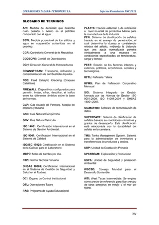 OPERACIONES TALARA- PETROPERU S.A.                              Informe Postulación PNC 2011


GLOSARIO DE TERMINOS

API: Medida de densidad que describe               PLATTS: Precios estándar o de referencia
cuan pesado o liviano es el petróleo               a nivel mundial de productos básico para
comparado con el agua.                             la manufactura de la industria
                                                   PEN: Sistema de clasificación de asfaltos
BSW: Medida porcentual de los sólidos y            basado en el ensayo de penetración, el
agua en suspensión contenidos en el                cual determina la dureza o consistencia
petróleo.                                          relativa del asfalto, midiendo la distancia
                                                   que una aguja normalizada penetra
CGR: Contraloría General de la Republica           verticalmente    a    una     muestra   en
                                                   condiciones especificadas de temperatura,
CODEOPE: Comité de Operaciones                     carga y tiempo.

DGH: Dirección General de Hidrocarburos            PEST: Estudio de los factores internos y
                                                   externos, políticos, económicos, sociales y
DOWNSTREAM: Transporte, refinación y               tecnológicos.
comercialización de combustibles líquidos
                                                   RFTL: Refinería Talara
FCC: Fluid Catalytic Cracking (Craqueo
Catalítico)                                        RPMS: Plan de Refinación Corporativo
                                                   Mensual
FIREWALL: Dispositivos configurados para
permitir, limitar, cifrar, descifrar, el trafico   SIG: Sistema Integrado de Gestión
entre los diferentes ámbitos sobre la base         formado por las Normas de Gestión ISO
de Normas.                                         9001:2008, ISO 14001:2004 y OHSAS
                                                   18001:2007.
GLP: Gas licuado de Petróleo. Mezcla de
propano y Butano                                   SIGMAFINE: Software de reconciliación de
                                                   datos.
GNC: Gas Natural Comprimido
                                                   SUPERPAVE: Sistema de clasificación de
GNV: Gas Natural Vehicular                         asfaltos basado en condiciones climáticas y
                                                   grados de desempeño. Esta clasificación
ISO 14001: Certificación Internacional en el       está relacionada con la durabilidad del
Sistema de Gestión Ambiental.                      asfalto en la carretera.

ISO 9001: Certificación Internacional en el        TMS: Tanks Management System. Sistema
Sistema de Calidad                                 para la administración de inventarios y
                                                   transferencias de productos y crudos.
ISO/IEC 17025: Certificación en el Sistema
de la Calidad para el Laboratorio                  UDP: Unidad de Destilación Primaria

MBPD: Miles de barriles por día.                   UPSTREAM: Exploración y Producción

NTP: Norma Técnica Peruana                         USPA: Unidad de Seguridad y protección
                                                   Ambiental
OHSAS 18001: Certificación Internacional
en el Sistema de Gestión de Seguridad y            WBCSD: Consejo Mundial            para    el
Salud en el Trabajo                                Desarrollo Sostenible

OCI: Órgano de Control Institucional               WTI: West Texas Intermediate. Se emplea
                                                   como precio de referencia para fijar precipo
OTL: Operaciones Talara                            de otros petróleos en medio o el mar del
                                                   Norte.
PAE: Programa de Ayuda Educacional




                                                                                            XIV
 