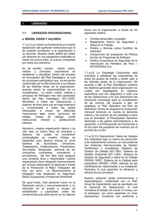 OPERACIONES TALARA- PETROPERU S.A.                           Informe Postulación PNC 2011



1.      LIDERAZGO

                                                  futura con la organización, a través de los
1.1     LIDERAZGO ORGANIZACIONAL                  siguientes medios

a. MISIÓN, VISIÓN Y VALORES                       •   Charlas personales y grupales
                                                  •   Reglamento Interno de Seguridad y
1.1.a.(1) La misión se fundamenta en nuestra          Salud en el Trabajo.
declaración del quehacer institucional que le     •   Política y Normas sobre Conflicto de
da carácter constitutivo a la organización y          Intereses.
su accionar. Nuestra visión define las metas      •   Compromiso de aceptación de Política
por alcanzar en una perspectiva realizable no         de Uso de Programas de Software.
menor de quince años, la cual es compartida       •   Política Corporativa de Seguridad de la
por todos sus miembros.                               Información de Petróleos del Perú –
                                                      PETROPERÚ S.A.
En tal sentido, nuestra        misión, visión,
valores y principios corporativos se              1.1.a.(2) La Estrategia Corporativa está
establecen y actualizan dentro del proceso        orientada a satisfacer las expectativas de
de formulación del Plan Estratégico, el cual      todos los grupos de interés y añadir valor a
es un proceso participativo que se encuentra      las distintas partes de la organización. De
conformado por la Alta Dirección y los líderes    acuerdo a ello, el Plan Estratégico contiene
de las distintas áreas de la organización,        los objetivos generales de la organización los
quienes tienen la responsabilidad de su           cuales son desplegados en objetivos
cumplimiento. La visión, misión, valores y        específicos que son asignados a cada una
principios de Petroperú han sido aprobados        de las Operaciones a fin que determinen las
dentro del Plan Estratégico 2011-2025,            directrices necesarias para el cumplimiento
difundidos a todas las Operaciones y              de los mismos. De acuerdo a ello, se
órganos de línea para que se haga extensiva       establece un Plan Operativo del Plan de
y concientizada a todas las partes                Refinación donde se programa la producción
interesadas    a     través   de    diferentes    mensual teniendo en cuenta la demanda
mecanismos tales como: reuniones de               interna y los precios de los petróleos crudos
trabajo,    mesas      de    diálogo,    portal   que se procesan; el Presupuesto Operativo
institucional,  intranet    y    publicaciones    destinado a los gastos administrativos y de
internas.                                         operación, y el Presupuesto de Inversiones a
Asimismo, nuestra organización labora y se        fin de cubrir los proyectos de inversión por el
                                                  período de un año.
ciñe bajo un marco ético de principios y
deberes,    los   cuales    se   encuentran
contemplados en nuestro Código de                 1.1.a.(3) En Operaciones Talara los trabajos
                                                  son realizados bajo un marco de prevención
Integridad cuyo alcance incluye la Junta
General    de     Accionistas,   Directores,      y de mejoramiento continuo, en corcondancia
                                                  con Sistemas Internacionales de Gestión
Trabajadores, Colaboradores, Practicantes,
                                                  Certificados y Acreditados (Sistema de
Serumistas, Secigristas, personal de las
compañías contratistas, consultores y             Gestión de Calidad ISO 9001, Sistema de
                                                  Gestión Ambiental ISO 14001, Sistema de
proveedores. De otro lado para asegurar
                                                  Gestión de Seguridad y Salud en el Trabajo
una conducta ética y responsable, nuestra
organización viene otorgando reconocimiento       OHSAS 18001, Sistema de la Calidad para
                                                  Laboratorio ISO/IEC 17025, además de las
por el buen desempeño al personal a través
                                                  Certificaciones relacionadas a su Instalación
de la Premiación al Mejor Trabajador del
Año, así como        un Reconocimiento al         Portuaria, lo que garantiza la eficiencia y
                                                  eficacia de sus procesos.
trabajador más destacado en Seguridad,
Salud Ocupacional y Protección Ambiental.         Nuestro personal recibe entrenamiento y
De igual modo, todo personal nuevo en la          especialización, contándose con un Plan
Operación previa y concurrentemente a su          Anual de Capacitación que es aprobado por
inducción en el puesto a ocupar es                la Gerencia de Operaciones, el cual
sensibilizado y capacitado, sobre los             considera el dictado de cursos in house y en
compromisos que debe asumir en su relación        el extranjero, así como pasantías en otras
                                                  operaciones. Contamos con auditorios y




                                                                                               1
 