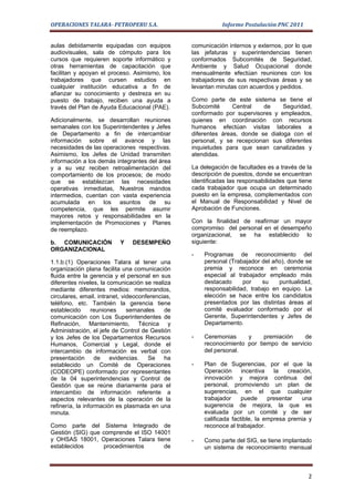 OPERACIONES TALARA- PETROPERU S.A.                           Informe Postulación PNC 2011


aulas debidamente equipadas con equipos           comunicación internos y externos, por lo que
audiovisuales, sala de cómputo para los           las jefaturas y superintendencias tienen
cursos que requieren soporte informático y        conformados Subcomités de Seguridad,
otras herramientas de capacitación que            Ambiente y Salud Ocupacional donde
facilitan y apoyan el proceso. Asimismo, los      mensualmente efectúan reuniones con los
trabajadores que cursen estudios en               trabajadores de sus respectivas áreas y se
cualquier institución educativa a fin de          levantan minutas con acuerdos y pedidos.
afianzar su conocimiento y destreza en su
puesto de trabajo, reciben una ayuda a            Como parte de este sistema se tiene el
través del Plan de Ayuda Educacional (PAE).       Subcomité      Central   de     Seguridad,
                                                  conformado por supervisores y empleados,
Adicionalmente, se desarrollan reuniones          quienes en coordinación con recursos
semanales con los Superintendentes y Jefes        humanos efectúan visitas laborales a
de Departamento a fin de intercambiar             diferentes áreas, donde se dialoga con el
información sobre el avance y las                 personal, y se recepcionan sus diferentes
necesidades de las operaciones respectivas.       inquietudes para que sean canalizadas y
Asimismo, los Jefes de Unidad transmiten          atendidas.
información a los demás integrantes del área
y a su vez reciben retroalimentación del          La delegación de facultades es a través de la
comportamiento de los procesos; de modo           descripción de puestos, donde se encuentran
que se establezcan las necesidades                identificadas las responsabilidades que tiene
operativas inmediatas, Nuestros mandos            cada trabajador que ocupa un determinado
intermedios, cuentan con vasta experiencia        puesto en la empresa, complementados con
acumulada en los asuntos de su                    el Manual de Responsabilidad y Nivel de
competencia, que les permite asumir               Aprobación de Funciones.
mayores retos y responsabilidades en la
implementación de Promociones y Planes            Con la finalidad de reafirmar un mayor
de reemplazo.                                     compromiso del personal en el desempeño
                                                  organizacional, se ha establecido lo
b. COMUNICACIÓN            Y    DESEMPEÑO         siguiente:
ORGANIZACIONAL
                                                  -   Programas de reconocimiento del
1.1.b.(1) Operaciones Talara al tener una             personal (Trabajador del año), donde se
organización plana facilita una comunicación          premia y reconoce en ceremonia
fluida entre la gerencia y el personal en sus         especial al trabajador empleado más
diferentes niveles, la comunicación se realiza        destacado     por    su    puntualidad,
mediante diferentes medios: memorandos,               responsabilidad, trabajo en equipo. La
circulares, email, intranet, videoconferencias,       elección se hace entre los candidatos
teléfono, etc. También la gerencia tiene              presentados por las distintas áreas al
establecido      reuniones     semanales    de        comité evaluador conformado por el
comunicación con Los Superintendentes de              Gerente, Superintendentes y Jefes de
Refinación, Mantenimiento, Técnica y                  Departamento.
Administración, el jefe de Control de Gestión
y los Jefes de los Departamentos Recursos         -   Ceremonias     y     premiación   de
Humanos, Comercial y Legal, donde el                  reconocimiento por tiempo de servicio
intercambio de información es verbal con              del personal.
presentación de         evidencias.   Se ha
establecido un Comité de Operaciones              -   Plan de Sugerencias, por el que la
(CODEOPE) conformado por representantes               Operación      incentiva   la   creación,
de la 04 superintendencias y Control de               innovación y mejora continua del
Gestión que se reúne diariamente para el              personal, promoviendo un plan de
intercambio de información referente a                sugerencias, en el que cualquier
aspectos relevantes de la operación de la             trabajador     puede     presentar   una
refinería, la información es plasmada en una          sugerencia de mejora, la que es
minuta.                                               evaluada por un comité y de ser
                                                      calificada factible, la empresa premia y
Como parte del Sistema Integrado de                   reconoce al trabajador.
Gestión (SIG) que comprende el ISO 14001
y OHSAS 18001, Operaciones Talara tiene           -   Como parte del SIG, se tiene implantado
establecidos      procedimientos      de              un sistema de reconocimiento mensual



                                                                                             2
 