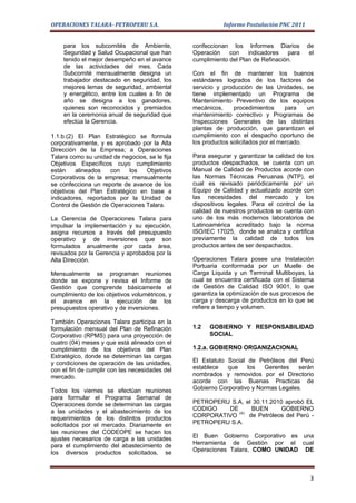 OPERACIONES TALARA- PETROPERU S.A.                         Informe Postulación PNC 2011


    para los subcomités de Ambiente,            confeccionan los Informes Diarios         de
    Seguridad y Salud Ocupacional que han       Operación    con    indicadores   para     el
    tenido el mejor desempeño en el avance      cumplimiento del Plan de Refinación.
    de las actividades del mes. Cada
    Subcomité mensualmente designa un           Con el fin de mantener los buenos
    trabajador destacado en seguridad, los      estándares logrados de los factores de
    mejores lemas de seguridad, ambiental       servicio y producción de las Unidades, se
    y energético, entre los cuales a fin de     tiene implementado un Programa de
    año se designa a los ganadores,             Mantenimiento Preventivo de los equipos
    quienes son reconocidos y premiados         mecánicos,     procedimientos      para   un
    en la ceremonia anual de seguridad que      mantenimiento correctivo y Programas de
    efectúa la Gerencia.                        Inspecciones Generales de las distintas
                                                plantas de producción, que garantizan el
1.1.b.(2) El Plan Estratégico se formula        cumplimiento con el despacho oportuno de
corporativamente, y es aprobado por la Alta     los productos solicitados por el mercado.
Dirección de la Empresa; a Operaciones
Talara como su unidad de negocios, se le fija   Para asegurar y garantizar la calidad de los
Objetivos Específicos cuyo cumplimiento         productos despachados, se cuenta con un
están    alineados    con   los   Objetivos     Manual de Calidad de Productos acorde con
Corporativos de la empresa; mensualmente        las Normas Técnicas Peruanas (NTP), el
se confecciona un reporte de avance de los      cual es revisado periódicamente por un
objetivos del Plan Estratégico en base a        Equipo de Calidad y actualizado acorde con
indicadores, reportados por la Unidad de        las necesidades del mercado y los
Control de Gestión de Operaciones Talara.       dispositivos legales. Para el control de la
                                                calidad de nuestros productos se cuenta con
La Gerencia de Operaciones Talara para          uno de los más modernos laboratorios de
impulsar la implementación y su ejecución,      Latinoamérica acreditado bajo la norma
asigna recursos a través del presupuesto        ISO/IEC 17025, donde se analiza y certifica
operativo y de inversiones que son              previamente la calidad de todos los
formulados anualmente por cada área,            productos antes de ser despachados.
revisados por la Gerencia y aprobados por la
Alta Dirección.                                 Operaciones Talara posee una Instalación
                                                Portuaria conformada por un Muelle de
Mensualmente se programan reuniones             Carga Liquida y un Terminal Multiboyas, la
donde se expone y revisa el Informe de          cual se encuentra certificada con el Sistema
Gestión que comprende básicamente el            de Gestión de Calidad ISO 9001, lo que
cumplimiento de los objetivos volumétricos, y   garantiza la optimización de sus procesos de
el avance en la ejecución de los                carga y descarga de productos en lo que se
presupuestos operativo y de inversiones.        refiere a tiempo y volumen.

También Operaciones Talara participa en la
formulación mensual del Plan de Refinación      1.2   GOBIERNO Y RESPONSABILIDAD
Corporativo (RPMS) para una proyección de             SOCIAL
cuatro (04) meses y que está alineado con el
cumplimiento de los objetivos del Plan          1.2.a. GOBIERNO ORGANIZACIONAL
Estratégico, donde se determinan las cargas
y condiciones de operación de las unidades,     El Estatuto Social de Petróleos del Perú
con el fin de cumplir con las necesidades del   establece   que    los   Gerentes    serán
mercado.                                        nombrados y removidos por el Directorio
                                                acorde con las Buenas Practicas de
Todos los viernes se efectúan reuniones         Gobierno Corporativo y Normas Legales.
para formular el Programa Semanal de
Operaciones donde se determinan las cargas      PETROPERU S.A, el 30.11.2010 aprobó EL
a las unidades y el abastecimiento de los       CODIGO   DE       BUEN      GOBIERNO
                                                             (4)
requerimientos de los distintos productos       CORPORATIVO      de Petróleos del Perú -
solicitados por el mercado. Diariamente en      PETROPERU S.A.
las reuniones del CODEOPE se hacen los
ajustes necesarios de carga a las unidades      El Buen Gobierno Corporativo es una
para el cumplimiento del abastecimiento de      Herramienta de Gestión por el cual
los diversos productos solicitados, se          Operaciones Talara, COMO UNIDAD DE



                                                                                           3
 