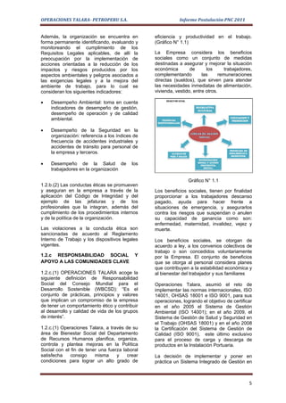 OPERACIONES TALARA- PETROPERU S.A.                          Informe Postulación PNC 2011


Además, la organización se encuentra en         eficiencia y productividad en el trabajo.
forma permanente identificando, evaluando y     (Gráfico N° 1.1)
monitoreando el cumplimiento de los
Requisitos Legales aplicables, de allí la       La Empresa considera los beneficios
preocupación por la implementación de           sociales como un conjunto de medidas
acciones orientadas a la reducción de los       destinadas a asegurar y mejorar la situación
impactos y riesgos producidos por los           económica        de      los       trabajadores,
aspectos ambientales y peligros asociados a     complementando         las      remuneraciones
las exigencias legales y a la mejora del        directas (sueldos), que sirven para atender
ambiente de trabajo, para lo cual se            las necesidades inmediatas de alimentación,
consideran los siguientes indicadores:          vivienda, vestido, entre otros.

•   Desempeño Ambiental: toma en cuenta
    indicadores de desempeño de gestión,
    desempeño de operación y de calidad
    ambiental.

•   Desempeño de la Seguridad en la
    organización: referencia a los índices de
    frecuencia de accidentes industriales y
    accidentes de tránsito para personal de
    la empresa y terceros.

•   Desempeño de la Salud de              los
    trabajadores en la organización

                                                                Gráfico N° 1.1
1.2.b.(2) Las conductas éticas se promueven
y aseguran en la empresa a través de la         Los beneficios sociales, tienen por finalidad
aplicación del Código de Integridad y del       proporcionar a los trabajadores descanso
ejemplo de las jefaturas y de los               pagado, ayuda para hacer frente a
profesionales que la integran, además del       situaciones de emergencia, y asegurarlos
cumplimiento de los procedimientos internos     contra los riesgos que suspendan o anulen
y de la política de la organización.            su capacidad de ganancia como son:
                                                enfermedad, maternidad, invalidez, vejez y
Las violaciones a la conducta ética son         muerte.
sancionadas de acuerdo al Reglamento
Interno de Trabajo y los dispositivos legales   Los beneficios sociales, se otorgan de
vigentes.                                       acuerdo a ley, a los convenios colectivos de
                                                trabajo o son concedidos voluntariamente
1.2.c RESPONSABILIDAD SOCIAL               Y    por la Empresa. El conjunto de beneficios
APOYO A LAS COMUNIDADES CLAVE                   que se otorga al personal considera planes
                                                que contribuyen a la estabilidad económica y
1.2.c.(1) OPERACIONES TALARA acoge la           al bienestar del trabajador y sus familiares
siguiente definición de Responsabilidad
Social del Consejo Mundial para el              Operaciones Talara, asumió el reto de
Desarrollo Sostenible (WBCSD): “Es el           implementar las normas internacionales, ISO
conjunto de prácticas, principios y valores     14001, OHSAS 18001 e ISO 9001, para sus
que implican un compromiso de la empresa        operaciones, logrando el objetivo de certificar
de tener un comportamiento ético y contribuir   en el año 2005 el Sistema de Gestión
al desarrollo y calidad de vida de los grupos   Ambiental (ISO 14001); en el año 2009, el
de interés”.                                    Sistema de Gestión de Salud y Seguridad en
                                                el Trabajo (OHSAS 18001) y en el año 2008
1.2.c.(1) Operaciones Talara, a través de su    la Certificación del Sistema de Gestión de
área de Bienestar Social del Departamento       Calidad (ISO 9001), este último exclusivo
de Recursos Humanos planifica, organiza,        para el proceso de carga y descarga de
controla y plantea mejoras en la Política       productos en la Instalación Portuaria.
Social con el fin de tener una fuerza laboral
satisfecha    consigo    misma     y    crear   La decisión de implementar y poner en
condiciones para lograr un alto grado de        práctica un Sistema Integrado de Gestión en



                                                                                              5
 