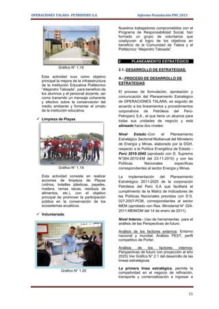 OPERACIONES TALARA- PETROPERU S.A.                          Informe Postulación PNC 2011


                                                 Nuestros trabajadores comprometidos con el
                                                 Programa de Responsabilidad Social, han
                                                 formado un grupo de voluntarios que
                                                 coadyuvan al logro de los objetivos en
                                                 beneficio de la Comunidad de Talara y el
                                                 Politécnico “Alejandro Taboada”.


                                                 2       PLANEAMIENTO ESTRATÉGICO
               Gráfico N° 1.18
                                                 2.1.-DESARROLLO DE ESTRATEGIAS:
     Esta actividad tuvo como objetivo           A.- PROCESO DE DESARROLLO DE
     principal la mejora de la infraestructura
                                                 ESTRATEGIAS
     de la Institución Educativa Politécnico
     “Alejandro Taboada”, para beneficio de
                                                 El proceso de formulación, aprobación y
     los alumnos y el personal docente, así
     como transmitir un mensaje coherente        comunicación del Planeamiento Estratégico
     y efectivo sobre la conservación del        de OPERACIONES TALARA, es seguido de
     medio ambiente y fomentar el ornato         acuerdo a los lineamientos y procedimientos
     de la institución educativa.                corporativos de Petróleos del Perú-
                                                 Petroperú S.A., el que tiene un alcance para
   Limpieza de Playas                           todas sus unidades de negocio y está
                                                 alineado hacia dos niveles:

                                                 Nivel     Estado.-Con      el   Planeamiento
                                                 Estratégico Sectorial Multianual del Ministerio
                                                 de Energía y Minas, elaborado por la DGH,
                                                 respecto a la Política Energética de Estado -
                                                 Perú 2010-2040 (aprobado con D. Supremo
                                                 N°064-2010-EM del 23-11-2010) y con las
                                                 Políticas      Nacionales          específicas
               Gráfico N° 1.19                   correspondientes al sector Energía y Minas.

     Esta actividad consiste en realizar         La    implementación    del    Planeamiento
     acciones de limpieza de Playas              Estratrégico 2011-2025 de la corporación
     (vidrios, botellas plásticas, papeles,
                                                 Petróleos del Perú S.A que facilitará el
     madera, ramas secas, residuos de
     alimentos, etc.), con el objetivo           cumplimiento de la Matriz de Indicadores de
     principal de promover la participación      las Políticas Nacionales previstas con D.S.
     pública en la conservación de los           027-2007-PCM, correspondientes al sector
     ecosistemas acuáticos.                      MEM (aprobado con Res. Ministerial N° 024-
                                                 2011-MEM/DM del 14 de enero de 2011).
   Voluntariado
                                                 Nivel Interno.- Uso de herramientas para el
                                                 análisis de las Perspectivas de futuro.

                                                 Análisis de los factores externos: Entorno
                                                 nacional y mundial, Análisis PEST, perfil
                                                 competitivo de Porter.

                                                 Análisis    de    los   factores     internos:
                                                 Perspectivas de futuro con proyección al año
                                                 2025) Ver Gráfico N° 2.1 del desarrollo de las
                                                 líneas estratégicas.

                                                 La primera línea estratégica, permite la
                 Gráfico N° 1.20
                                                 competividad en el negocio de refinación,
                                                 transporte y comercialización e ingresar a



                                                                                             11
 