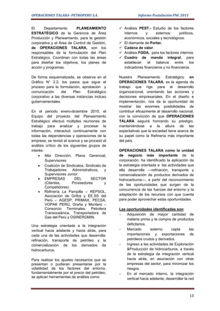 OPERACIONES TALARA- PETROPERU S.A.                         Informe Postulación PNC 2011


El     Departamento       PLANEAMIENTO           Análisis PEST.- Estudio de los factores
ESTRATÉGICO de la Gerencia de Área                internos     y     externos:      políticos,
Producción y Planeamiento, para la gestión        económicos, sociales y tecnológicos.
corporativa y el Área de Control de Gestión,     El diamante de Porter.
de OPERACIONES TALARA, son los                   Cadena de valor.
responsables de la formulación del Plan          Análisis FODA, para los factores internos
Estratégico. Coordinan con todas las áreas       Cuadro de mando integral, para
para diseñar los objetivos, los planes de         establecer     el  balance      entre    los
acción y programas.                               indicadores financieros y no financieros.

De forma esquematizada, se observa en el        Nuestro Planeamiento Estratégico en
Gráfico N° 2.2, los pasos que sigue el          OPERACIONES TALARA, es la agenda de
proceso para la formulación, aprobación y       trabajo que rige para el desarrollo
comunicación      del    Plan     Estratégico   organizacional, orientando las acciones y
corporativo a las diversas instancias incluso   decisiones empresariales. En el diseño e
gubernamentales.                                implementación, nos da la oportunidad de
                                                mostrar las enormes posibilidades de
En el periodo enero-diciembre 2010, el          contribuir eficazmente al desarrollo nacional,
Equipo del proyecto del Planeamiento            con la convicción de que OPERACIONES
Estratégico efectuó múltiples reuniones de      TALARA seguirá honrando su prestigio,
trabajo para analizar y procesar la             manteniéndose a la altura de las
información, interactuó continuamente con       expectativas que la sociedad tiene acerca de
todas las dependencias y operaciones de la      su papel como la Refinería más importante
empresa, se revisó el avance y se procesó el    del país.
análisis crítico de los siguientes grupos de
interés:                                        OPERACIONES TALARA como la unidad
     • Alta Dirección, Plana Gerencial,         de negocio más importante de la
         Supervisores                           corporación, ha identificado la aplicación de
     • Coalición de Sindicatos, Sindicato de    la estrategia orientada a las actividades que
         Trabajadores    Administrativos,  y    ella desarrolla —refinación, transporte y
         Supervisores Junior.                   comercialización de productos derivados de
     • EMPRESAS            DEL      SECTOR      hidrocarburos—, a partir del reconocimiento
         (Clientes,      Proveedores       y    de las oportunidades que surgen de la
         Competidores)
                                                concurrencia de las fuerzas del entorno y la
     • Refinería La Pampilla – REPSOL,
         Asociación de Grifos y EE.SS del       adaptación de los recursos con que cuenta
         Perú – AGESP, PRIMAX, PECSA,           para poder aprovechar estas oportunidades.
         VOPAK PERÚ, Graña y Montero –
         Consorcio Terminales, Petrolera        Las oportunidades identificadas son:
         Transoceánica, Transportadora de       −   Adquisición de mayor cantidad de
         Gas del Perú y OSINERGMIN.
                                                    materia prima y la compra de productos
Una estrategia orientada a la integración           deficitarios.
vertical hacia adelante y hacia atrás, para     −   Mercado        externo      capta       las
cada una de las actividades que desarrolla:         importaciones y exportaciones de
refinación, transporte de petróleo y la             petróleos crudos y derivados.
comercialización de los derivados de            −   Ingreso a las actividades de Exploración
hidrocarburos.                                      &Producción de hidrocarburos, a través
                                                    de la estrategia de integración vertical
Para realizar los ajustes necesarios que se         hacia atrás, en asociación con otras
presentan o pudieran presentarse por la             empresas del sector, para minimizar los
volatilidad de los factores del entorno,            riesgos.
fundamentalmente por el precio del petróleo,    −   En el mercado interno, la integración
se aplican herramientas de análisis como:           vertical hacia adelante, desarrollar la red



                                                                                            13
 