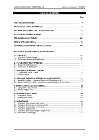 OPERACIONES TALARA- PETROPERU S.A.                         Informe Postulación PNC 2011


                               TABLA DE CONTENIDOS

                                                                                  Pag.


TABLA DE CONTENIDOS………………………………………………………………………                                      I

INDICE DE CUADROS Y GRÀFICOS…………………………………………………………                                 II

INFORMACIÓN GENERAL DE LA ORGANIZACIÓN……………………………………….                             IV

ESTRUCTURA ORGANIZACIONAL………………………………………………………….. VII

TÉRMINOS DE ACEPTACIÓN………………………………………………………………… VIII

PERFIL ORGANIZACIONAL……………………………………………………………………                                    IX

GLOSARIO DE TÉRMINOS Y ABREVIACIONES…………………………………………... XIV


RESPUESTA A LOS CRITERIOS Y SUBCRITERIOS:

1.- LIDERAZGO…………………………………………………………………..………………. 01
1.1.- Liderazgo Organizacional……………………………………………………………….…. 01
1.2.- Gobierno y Responsabilidad Social………………………………………………………. 03

2.- PLANEAMIENTO ESTRATÉGICO……………………………………………………….... 11
2.1.- Desarrollo de Estrategias………………………………………………………………….. 11
2.2.- Despliegue de Estrategias…………………………………………………………………. 14

3.- ORIENTACIÓN HACIA EL CLIENTE……………………………………………………….. 17
3,1.- Compromiso con el Cliente………………………………………………………………… 18
3.2.- Voz del Cliente………………………………………………………………………………. 21

4.- MEDICIÓN, ANÁLISIS Y GESTIÓN DEL CONOCIMIENTO…………………………….. 22
4.1.- Medición, análisis y mejora del desempeño Organizacional……………………………. 22
4.2.- Gestión de la información, conocimiento y tecnología de la información……………… 27

5- ORIENTACIÓN HACIA EL PERSONAL…………………………………………………….. 30
5.1.- Compromiso del personal…………………………………………………………………… 30
5.2.- Ámbito del personal…………………………………………………………………………. 35

6.- GESTIÓN DE PROCESOS…………………………………………………………………… 38
6.1.- Sistema de trabajo…………………………………………………………………………… 38
6.2.- Procesos de trabajo…………………………………………………………………………. 43

7.- RESULTADOS…………………………………………………………………………………. 48
7.1.- Resultado de productos y servicios………………………………………………………... 49
7.2.- Resultado de orientación hacia el cliente………………………………………………….. 52
7.3.- Resultado financieros y de mercado………………………………………………………. 54
7.4.- Resultado de personal………………………………………………………………………. 54
7.5.- Resultado de la efectividad de los procesos……………………………………………… 55
7.6.- Resultados de liderazgo…………………………………………………………………….. 57




                                                                                         I
 