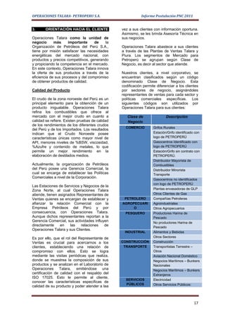 OPERACIONES TALARA- PETROPERU S.A.                          Informe Postulación PNC 2011


3.      ORIENTACIÓN HACIA EL CLIENTE             vez a sus clientes con información oportuna.
                                                 Asimismo, se les brinda Asesoría Técnica en
Operaciones Talara como la unidad de             sus negocios.
negocio      más     importante     de    la
Organización de Petróleos del Perú S.A.,         Operaciones Talara abastece a sus clientes
tiene por misión satisfacer las necesidades      a través de las Plantas de Ventas Talara y
energéticas del mercado nacional, con            Piura. Los segmentos de Mercado para
productos y precios competitivos, generando      Petroperú se agrupan según Clase de
y propiciando la competencia en el mercado.      Negocio, es decir al sector que atiende.
En este contexto, Operaciones Talara innova
la oferta de sus productos a través de la        Nuestros clientes, a nivel corporativo, se
eficiencia de sus procesos y del compromiso      encuentran clasificados según un código
de obtener productos de calidad.                 denominado Clase de Negocio. Esta
                                                 codificación permite diferenciar a los clientes
Calidad del Producto                             por sectores de negocio, asignándoles
                                                 representantes de ventas para cada sector y
El crudo de la zona noroeste del Perú es un      políticas comerciales específicas. Los
principal elemento para la obtención de un       siguientes códigos son utilizados por
producto inigualable. Operaciones Talara         Operaciones Talara para sus clientes:
refina los combustibles que ofrece al
mercado con el mejor crudo en cuanto a              Clase de                Descripción
calidad se refiere. Existen pruebas de calidad      Negocio
de los rendimientos de los diferentes crudos
                                                   COMERCIO         Grifos Rurales
del Perú y de los Importados. Los resultados
indican que el Crudo Noroeste posee                                 Estación/Grifo identificado con
características únicas como mayor nivel de                          logo de PETROPERÚ
API, menores niveles de %BSW, viscosidad,                           Gasocentros Identificado con
%Azufre y contenido de metales, lo que                              logo de PETROPERÚ
permite un mejor rendimiento en la                                  Estación/Grifo sin contrato con
elaboración de destilados medios.                                   PETROPERÚ.
                                                                    Distribuidor Mayorista de
Actualmente, la organización de Petróleos                           Combustibles
del Perú posee una Gerencia Comercial, la                           Distribuidor Minorista
cual se encarga de establecer las Políticas                         Transporte
Comerciales a nivel de la Corporación.
                                                                    Gasocentros no identificados
                                                                    con logo de PETROPERÚ
Las Estaciones de Servicios y Negocios de la
Zona Norte, al cual Operaciones Talara                              Plantas envasadoras de GLP
atiende, tienen asignados Representantes de                         Otros Clientes de Gas
Ventas quienes se encargan de establecer y        PETROLERO         Compañías Petroleras
afianzar la relación Comercial con la            AGROPECUARI        Agroindustriales
Empresa Petróleos del Perú y por                      O             Otros Agropecuarios
consecuencia, con Operaciones Talara.              PESQUERO         Productores Harina de
Aunque dichos representantes reportan a la                          Pescado
Gerencia Comercial, sus actividades influyen                        No productores Harina de
directamente     en   las   relaciones    de                        Pescado
Operaciones Talara y sus Clientes.
                                                  INDUSTRIAL        Alimentos y Bebidas
Es por ello, que el rol del Representante de                        Otros Sectores
Ventas es crucial para acercarnos a los          CONSTRUCCIÓN       Construcción
clientes, estableciendo una relación de           TRANSPORTE        Transportistas Terrestre –
compromiso con ellos. Esto se logra                                 Otros
mediante las visitas periódicas que realiza,                        Aviación Nacional Doméstico
donde se muestrea la composición de sus                             Negocios Marítimos – Bunkers
productos y se analizan en el Laboratorio de                        Nacionales
Operaciones Talara, emitiéndose una                                 Negocios Marítimos – Bunkers
certificación de calidad con el respaldo del                        Extranjeros
ISO 17025. Esto le permite al cliente,
                                                   SERVICIOS        Electricidad
conocer las características específicas de
                                                   PÚBLICOS         Otros Servicios Públicos:
calidad de su producto y poder atender a laa



                                                                                               17
 