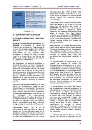 OPERACIONES TALARA- PETROPERU S.A.                           Informe Postulación PNC 2011


                   Gobiernos Regionales           internacionales ISO 140001, OHSAS 18000
  FUERZAS          Ejército del Perú              e ISO 9001 (actividad portuaria). En el caso
  ARMADAS          Marina de Guerra del Perú      de las ventas de exportación, esto influye de
                   Aviación: Fuerza Aérea del     manera crucial con nuestros clientes
                   Perú
                                                  internacionales.
                   Policía Nacional del Perú
                                                  Operaciones Talara canaliza los mecanismos
   OTROS           Otros consumidores             clave para apoyar el uso de sus productos a
CONSUMIDORE        Ventas de Exportación.         través de los servicios que brinda la
     S                                            PETRORED: La Red de estaciones de
                                                  Servicios afiliadas a Petroperú. Estas
                Cuadro N° 3.1                     estaciones son negocios particulares que se
                                                  afilian a nuestra Red para ofrecer
3.1 COMPROMISO CON EL CLIENTE                     exclusivamente productos de PETROPERU.
                                                  A estos clientes, se les ofrece beneficios
A OFERTA DE PRODUCTOS Y APOYO AL                  únicos como servicio técnico, muestreos de
CLIENTE                                           calidad, mejores ofertas con niveles de
                                                  aditivos adicionales.
Nuestro compromiso con los clientes nos
impulsa a incrementar la calidad del              Adicionalmente, los clientes de Operaciones
producto con la aditivación. Esta consiste en     Talara, tienen a su servicio la página web de
inyectar en ciertas partes por millón, aditivos   Petroperú, el cual se encuentra disponible en
que mejoran el rendimiento de los                 ocho idiomas. Dentro de los cuales se
combustibles     en    los   motores.     Esta    encuentran dos dialectos peruanos como el
aditivación se inyecta en una proporción          Runasimi y Aymara. Esto facilita los
mayor a lo convencional a los clientes que        mecanismos de comunicación clave con el
pertenecen a la Red de Ventas Comercio de         Cliente.
la Corporación: PETRORED.
                                                  Los requerimientos de apoyo clave a los
La flexibilidad de elaborar productos a           clientes   se    realizan   a     través  del
solicitud del cliente es otra fortaleza que       Representante de Ventas quien es el primer
posee Operaciones Talara para expandir sus        contacto que tienen los clientes. Un segundo
relaciones con clientes nuevos y actuales.        contacto son las Plantas de Ventas Talara y
Esto quiere decir que, en el caso que un          Piura, que pertenecen a Operaciones Talara,
cliente requiera un producto específico, éste     donde se les dará el servicio de Despacho
es evaluado por la Operación y de ser             de Producto. Un tercer contacto serían las
posible, atienden pedidos especiales. Por         oficinas de la Gerencia Comercial ubicadas
ejemplo, en el caso de Asfaltos se trabajan       en la ciudad de Lima, donde se centralizan
diferentes mezclas a solicitud de nuestros        las decisiones comerciales. Si surgiera un
clientes.                                         reclamo, ésta atravesaría por los canales
                                                  mencionados anteriormente.
El nombre de Petróleos del Perú S.A. en el
Sector de Hidrocarburos, posee un valor           Los requerimientos de apoyo a los clientes
intangible para la organización. Operaciones      son desplegados a todas las personas de la
Talara posee una trayectoria de casi 94           organización y en los procesos involucrados
años, lo que la posiciona como una Refinería      en el apoyo al cliente, a través de
que demuestra experiencia en el manejo de         capacitaciones o talleres respecto a servicio
la     Refinación      de      Hidrocarburos.     al cliente. Así como también se realizan
Adicionalmente, la trayectoria que presenta       reuniones de coordinación diarias del
la empresa Petróleos del Perú a lo largo de       Departamento Comercial con las Plantas de
42 años la imponen como una empresa               Ventas y Aduanas, para la comunicación
sólida y de mejora continua. Esto incrementa      interna entre ellas y para mejorar la
el top of mind de los clientes de Petroperú.      coordinación de atención a clientes
                                                  nacionales y extranjeros. De tal manera, se
Operaciones Talara, con el fin de                 intenta formar una cultura de servicio para
incrementar el valor que ofrece al mercado,       quienes tienen contacto directo e indirecto
cuenta con normas internacionales que la          con los clientes.
posicionan como empresa responsable con
el medio ambiente y sus trabajadores. Tal es      Las Plantas de Ventas Talara y Piura,
el caso del mantenimiento de las normas           ofrecen sus servicios de despacho aún los



                                                                                            18
 