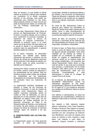 OPERACIONES TALARA- PETROPERU S.A.                           Informe Postulación PNC 2011


fines de semana. Lo que facilita al cliente       comerciales, dándole la importancia debida a
obtener su producto a tiempo para mantener        los clientes y las funciones de Operaciones
sus inventarios. Si el cliente necesitara         Talara de refinación y despacho; esto influye
atención el día domingo, esta puede ser           directamente en las ventas que se registran
coordinada para obtenerlo un día antes.           tanto a sus clientes mayoristas, minoristas e
Estas prácticas ofrecen un mejor servicio por     industriales.
parte de Operaciones Talara, en contribución
con las Políticas Comerciales de la               En virtud de ello, Operaciones Talara se
corporación.                                      esfuerza para realizar sus actividades en
                                                  Planta de Ventas de la mejor manera para el
Por otro lado, Operaciones Talara ofrece el       cliente. Lleva a cabo procedimientos de
servicio de Reprocesamiento de Producto.          despacho que aseguran la transferencia de
Es decir, si nuestros clientes, por su cuenta y   sus productos hasta la estación de servicio.
error contaminan el producto comprado, la
Operación les ofrece el servicio de               Dentro de ellos, se encuentra el pesaje,
reprocesar el producto contaminado y              cubicación y precintado de las cisternas que
ofrecerle un producto nuevo, a un costo           son transportadas por terceros a sus clientes
menor que el de compra. De esta manera, se        mayoristas, minoristas e industriales.
le ayuda al cliente a no comercializar un
producto fuera de especificación, o generar       Si fuera el caso, la Planta lleva el producto
pérdidas totales de inversión.                    hasta su punto de destino como es el caso
                                                  de algunos clientes industriales. Toda venta
En el sector industrias, se desarrollan           realizada por las Plantas de Ventas es
reuniones con clientes para obtener               avalada por un certificado de calidad, en
información del servicio y coordinar con las      donde se registra la especificación del
Plantas de Ventas los despachos oportunos         producto, siendo en su mayoría mejor que
de los productos. Esto afianza la relación con    los rangos establecidos. Los productos que
el Cliente, quien se siente escuchado y           refinan Operaciones Talara, tienen un bajo
atendido por la Operación.                        nivel de azufre, lo que evita que el producto
                                                  sea corrosivo y contaminante con el medio
Operaciones Talara a través de sus Plantas        ambiente. Este último punto, es importante
de Ventas, ofrecen charlas de seguridad a         para las exportaciones, dado que son
los transportistas de sus clientes. Esto los      productos     comercializados      a     nivel
beneficia porque evitan multas que pudieran       internacional e incide en la imagen de
ser implantadas por los organismos                nuestro País en el mundo.
fiscalizadores en el trayecto del transporte de
los productos hacia sus estaciones de             En el Estudio de Benchmarking, la CIA.
servicio.                                         SOLOMON ASSOCIATES mostró los
                                                  indicadores agrupados en dos áreas:
La organización mantiene actualizado su           Competitividad y Eficiencia de las Refinerías.
enfoque a través de las funciones de              En el cuadro N° 3.2 se muestra la ubicación
Gerencia Comercial. A nivel de Unidad de          por cuartiles de la Refinería Talara en dichos
Negocio, como Operaciones Talara, se              indicadores.
realizan reuniones mensuales donde se
evalúa un Plan de Refinación, el cual se          Con relación a Latinoamérica, en todos los
ejecutará en el mes siguiente. Este plan de       indicadores de competitividad y eficiencia la
Refinación se elabora, entre otros, con los       Refinería Talara esta en el primer o segundo
pronósticos de Ventas realizado por la            cuartil.
Gerencia Comercial, en base a los
Requerimientos de Clientes y sus tendencias       Con relación a USA, debemos mejorar
de ventas. De esta manera, se actualiza el        algunos indicadores, como Costo Operativo,
enfoque de oferta de productos al mercado         Energía y Personal. Para mejorar en energía,
nacional, según los sectores a los que
                                                  en el primer trimestre del 2010 se realizó una
atiende.
                                                  actividad con dos consultores de Solomon
B. CONSTRUYENDO UNA CULTURA DEL                   que identificaron una serie de mejoras para
CLIENTE                                           poner en práctica a corto, mediano y largo
                                                  plazo. Las mejoras a corto plazo, no
La Organización posee una línea gerencial         requieren ninguna inversión y estimaron
respecto   al   tema   de    operaciones



                                                                                             19
 