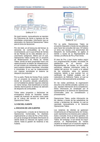 OPERACIONES TALARA- PETROPERU S.A.                          Informe Postulación PNC 2011




               Gráfico N° 3.1

De igual manera, mensualmente se reportan
los Volúmenes de Venta e Ingresos por las
actividades comerciales, información que es                     Gráfico N° 3.2
alcanzada a la Gerencia Operaciones Talara
para la toma de decisiones.                      Por su parte, Operaciones Talara se
                                                 encuentra dispuesto a través de sus jefaturas
Por otro lado, en el transcurso del tiempo, la   para hacer las consultas del caso. Si hubiera
demanda de combustibles se ha ido                un tema que escapa a la operatividad del
incrementando, por lo que el Nivel de Ventas     Despacho de Combustibles, se agiliza el
de las Plantas se ha visto afectado con un       trámite a través de su Representante de
crecimiento vertiginoso. Motivo por el cual,     Ventas y la Oficina de Pre y Post Venta.
Operaciones Talara cuenta con un proyecto
de Modernización de Planta de Ventas             El área de Pre y post Venta realiza según
Talara, donde se tiene proyectado hacer una      sus programaciones anuales, encuestas de
reestructuración al diseño de infraestructura,   satisfacción    en     el   servicio.    Los
el cual contará con ambientes más cómodos        Representantes de Ventas, en sus visitas
para nuestros clientes mayoristas, minoristas    periódicas, obtienen información sobre la
e industriales. A su vez se implementarán        calidad del servicio. En cuanto a la calidad
con mejores tecnologías el sistema de            de los productos, estos no generan
despacho de productos.                           reclamos, debido a que cuentan con un
                                                 certificado de Calidad avalado por el
Por su parte, Planta de Ventas Piura, cuenta     Laboratorio de Refinería Talara, el cual se
con un proyecto de expansión del terreno         encuentra internacionalmente acreditado.
donde se encuentra ubicado actualmente,
con la finalidad de atender mayores cisternas    En las visitas periódicas, la organización
en menor tiempo. Esto beneficiará a muchos       escucha a los clientes actuales, quienes a su
clientes disminuyendo el tiempo de atención      vez, reportan información de la competencia.
de despacho de combustible.                      Dicha información es canalizada por el
                                                 representante a la Gerencia de Operaciones
Todos estos proyectos y decisiones de            Comerciales para su consideración y
envergadura donde se necesitan fuertes           procesamiento.
niveles de inversión se asumen como parte
de la cultura del servicio al cliente de         Operaciones Talara, recibe información de
Operaciones Talara.                              los clientes a través de las estadísticas de
                                                 ventas y tendencias de clientes, la cual es
3.2 VOZ DEL CLIENTE                              reportada mensualmente a la Gerencia
                                                 Operaciones Talara.
a. ESCUCHA DE LOS CLIENTES
                                                 Los reclamos de clientes se gestionan
La Organización, a través de la Gerencia de      inicialmente por el Representante de Ventas,
Operaciones Comerciales, ha diseñado             quien representa a la empresa para cualquier
orgánicamente un área de Pre y Post Venta,       duda o consulta. Si es un tema operativo, se
el cual se encarga de brindarle información al   resuelve dentro del ámbito de Operaciones
cliente desde su intención de ingreso como       Talara. Sin embargo, si son temas de mayor
cliente, hasta la gestión de reclamos si las     alcance, el Representante de Ventas
hubiera.                                         canaliza el reclamo por el conducto regular a
                                                 la Gerencia de Operaciones Comerciales.




                                                                                           21
 