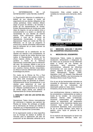 OPERACIONES TALARA- PETROPERU S.A.                          Informe Postulación PNC 2011


b.    DETERMINACION      DE      LA              Corporación. Esta unidad analiza las
SATISFACCION Y LEALTAD DEL CLIENTE               variables de mercado como demanda, oferta,
                                                 etc.
La Organización determina la satisfacción y
lealtad de sus clientes a través del
seguimiento de sus clientes reflejados en las
ventas periódicas. Estos métodos difieren
según el grupo de clientes y de mercado a
través de los representantes de Ventas.
Existen Representantes de Ventas para cada
clase de negocio, el cual se dedica única y
exclusivamente a su sector y a atender las
necesidades de sus clientes de manera
directa. Esta información obtenida es
utilizada a nivel de la Gerencia de
Operaciones Comerciales, e incide en
                                                                Gráfico N° 3.3
Operaciones Talara por medio del Plan de
Refinación, en el cual se programa la
                                                 4.    MEDICIÓN, ANÁLISIS Y GESTIÓN
producción y demás actividades relacionadas
                                                 DEL CONOCIMIENTO
para la refinación de un cierto volumen de
petróleo crudo.
                                                 4.1   MEDICIÓN, ANÁLISIS Y MEJORA
                                                 DEL DESEMPEÑO ORGANIZACIONAL
La información de la satisfacción de los
clientes con relación a los competidores, se
                                                 A.     MEDICIÓN DEL DESEMPEÑO
obtiene a través de las visitas técnicas que
realiza el Representante. Cuando se les
                                                 Operaciones Talara, realiza la selección,
ofrece mejores ofertas, la información se
                                                 recolección, alineamiento e integración de
canaliza a través de la Gerencia
                                                 los datos que se producen en las diferentes
Operaciones Comerciales para la evaluación
                                                 áreas a través de sus fuentes de
del caso. Sin embargo, debido a que en la
                                                 información,    tanto    operativas    como
zona de abastecimiento los competidores
                                                 administrativas, utilizando las diferentes
son nuestros mismos clientes (mayoristas),
                                                 herramientas con que cuenta, como son:
se ofrece el servicio diferenciado para atacar
                                                 Intranet, Sistema de Datos de Proceso,
la estrategia de precios.
                                                 Tanks     Management       System     (TMS),
                                                 Sigmafine, Lims, J.D. Edward, Plan Mensual
Por medio de la Oficina de Pre y Post
                                                 de Refinación (RPMS) y las herramientas de
Ventas, se gestionan las quejas y reclamos.
                                                 Ofimática (Word, Excel, Power Point).
Esta área está encargada de hacer un
seguimiento luego de generado el reclamo.
                                                 Con el uso de las herramientas indicadas se
Periódicamente envían encuestadores a sus
                                                 consolida la información relevante para la
clientes para determinar el nivel de
                                                 elaboración     de    los    indicadores del
satisfacción que presenten. Esto se puede
                                                 desempeño global en base diaria, mensual,
ver reflejado cuantitativamente en el reporte
                                                 trimestral y anual de las actividades.
de ventas según cliente que elabora el
Representante de Ventas Semanalmente.
                                                 Las coordinaciones internas y externas con
                                                 los proveedores y colaboradores se realiza a
c. ANÁLISIS Y USO DE LOS DATOS DEL
                                                 través de los canales de comunicación
CLIENTE
                                                 (telefonía, internet, video conferencias,
                                                 reuniones presenciales) que permiten
Operaciones Talara informa mensualmente
                                                 realizar el seguimiento del desempeño
los volúmenes e ingresos que generan las
                                                 operacional y tomar decisiones rápidas para
Plantas de Ventas. Sin embargo, el detalle
                                                 mantener bajo control las actividades
de la información de Ventas por Cliente es
                                                 previamente diseñadas. Esta comunicación
reportado por el Representante de Ventas a
                                                 se da en ambos sentidos: tanto hacia la
la Gerencia Operaciones Comerciales.
                                                 gestión, como hacia el personal de la
                                                 organización.
En la organización existe un área específica
que se encarga de realizar el análisis de
                                                 En la medición del desempeño se tienen dos
mercado para la elaboración del plan de
                                                 áreas claramente definidas, estas son:
producción de las diferentes refinerías de la



                                                                                           22
 