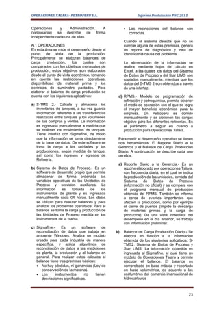 OPERACIONES TALARA- PETROPERU S.A.                            Informe Postulación PNC 2011


Operaciones     y     Administración.     A           • Las restricciones del balance son
continuación   se   describe     de   forma             correctas.
independiente cada una de ellas.
                                                      Cuando el sistema detecta que no se
A.1 OPERACIONES                                       cumple alguna de estas premisas, genera
En esta área se mide el desempeño desde el            un reporte de diagnóstico y trata de
punto de vista de la producción.                      identificar la causa del problema.
Principalmente se elaboran balances de
carga     producción,    los    cuales son            La alimentación de la información se
comparados con los objetivos mensuales de             realiza mediante hojas de cálculo en
producción, estos objetivos son elaborados            Excel, a las cuales los datos del Sistema
desde el punto de vista económico, tomando            de Datos de Proceso y del Star LIMS son
en cuenta las restricciones operativas,               copiados manualmente, mientras que los
disponibilidad de material prima y los                datos del S-TMS 2 son obtenidos a través
contratos de suministro pactados. Para                de una interfaz.
elaborar el balance de carga producción se
cuenta con los siguientes aplicativos:            d) RPMS.- Modelo de programación de
                                                     refinación y petroquímica, permite obtener
a) S-TMS 2.- Calcula y almacena los                  el modo de operación con el que se logra
   inventarios de tanques, a su vez guarda           el mayor beneficio económico para la
   información referente a las transferencias        empresa. En Petroperú es corrido
   realizadas entre tanques y los volúmenes          mensualmente y se obtienen las cargas
   de las compras y ventas. La información           objetivo para las diferentes refinerías. Es
   es ingresada manualmente a medida que             el parámetro a seguir en cuanto a
   se realizan los movimientos de tanques.           producción para Operaciones Talara.
   Tiene interfaz con Sigmafine, de modo
   que la información se toma directamente        Para medir el desempeño operativo se tienen
   de la base de datos. De este software se       dos herramientas: El Reporte Diario a la
   toma la carga a las unidades y las             Gerencia y el Balance de Carga Producción
   producciones, según medida de tanque,          Diario. A continuación se describe cada uno
   así como los ingresos y egresos de             de ellos.
   Refinería.
                                                  a) Reporte Diario a la Gerencia.- Es un
b) Sistema de Datos de Proceso.- Es un               reporte elaborado por operaciones Talara,
   software de desarrollo propio que permite         con frecuencia diaria, en el cual se indica
   almacenar de forma ordenada las                   la producción de las unidades, tomada del
   variables operativas de las Unidades de           Sistema     de    Datos      de    Proceso
   Proceso y servicios auxiliares. La                (información no oficial) y se compara con
   información     es    tomada     de    los        el programa mensual de producción
   instrumentos de planta y es ingresada             obtenido del RPMS. También se informa
   manualmente cada 04 horas. Los datos              a cerca de eventos importantes que
   se utilizan para realizar balances y para         afecten la producción, como por ejemplo
   analizar los problemas operativos. Para el        el cierre de puertos (impide la descarga
   balance se toma la carga y producción de          de materias primas y la carga de
   las Unidades de Proceso medida en los             productos). Da una vista inmediata del
   instrumentos de la planta.                        desempeño en el día anterior, se trabaja
                                                     con información preliminar.
c) Sigmafine.-     Es    un    software     de
   reconciliación de datos que trabaja en        b)   Balance de Carga Producción Diario.- Se
   ambiente Windows. Analiza un modelo                elabora en función a la información
   creado para cada industria de manera               obtenida de los siguientes aplicativos: S-
   específica, y aplica algoritmos de                 TMS2, Sistema de Datos de Proceso y
   reconciliación de datos a las mediciones           Star LIMS. La información obtenida es
   de planta, la producción y al balance en           ingresada al Sigmafine, el cual tiene un
   general. Para realizar estos cálculos el           modelo de Operaciones Talara y permite
   balance tiene tres premisas básicas:               ejecutar el balance. El balance es
   • No hay pérdidas, ni ganancias (Ley de            comprobado en base másica y reportado
      conservación de la materia).                    en base volumétrica, de acuerdo a las
   • Los       instrumentos     no      tienen        costumbres del comercio internacional de
      desviaciones significativas.                    hidrocarburos



                                                                                             23
 