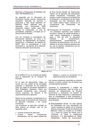 OPERACIONES TALARA- PETROPERU S.A.                             Informe Postulación PNC 2011


  Operativo y Presupuesto de Petróleos del         El Área Control Gestión de Operaciones
  Perú –PETROPERÚ S.A.”.                           Talara, con la ejecución del presupuesto
                                                   calcula Indicadores Financieros que
  Se desarrolla con la información de              ayudan a medir el avance en la Gestión de
  pronósticos (ventas, precios, restricciones      la Operación y cumplimiento de las metas
  operativas, demanda de servicios y               propuestas. Los dos indicadores clave
  productos) y Plan Anual Operativo de             son: Costo Unitario Total y avance en el
  Refinería Talara, utilizando para su             cumplimiento    del    Presupuesto     de
  desarrollo    una    herramienta      WEB        Inversiones.
  (desarrollo propio), donde cada área
  formula su presupuesto, el cual es            b) Presupuesto de Inversiones.- Constituye
  consolidado, analizado y revisado por el         una propuesta específica para destinar
  Área Control de Gestión.                         recursos a bienes de capital tendentes a
                                                   crear nuevas instalaciones o aumentar
  Una vez concluida la consolidación del           igual o más del 40% la capacidad
  Presupuesto Operativo, se envía a la             existente         de       procesamiento,
  Gerencia de Departamento de Estudios             almacenamiento,      comercialización    y
  Económicos y Evaluación de Gestión de            transporte de hidrocarburos, con el fin de
  GAPP, para su consolidación a nivel              obtener en el futuro mayores beneficios de
  Corporativo y aprobación de la Gerencia          los que se obtienen actualmente con los
  General y Directorio de la Empresa.              recursos empleados.




                                       Gráfico N° 4.2

  En el Gráfico Nº 4.2, se muestra las etapas           trabajos o cuando se encuentren en la
  para la elaboración de un Proyecto de                 etapa del proceso de contratación.
  Inversión.
                                                 Las nuevas inversiones requeridas se incluirán
  En el caso de Operaciones Talara, se           siempre y cuando cuenten con el estudio que
  cuenta con una cartera de los principales      correspondiente aprobado.
  proyectos a desarrollar en los próximos
  años, los cuales se encuentran alineados al    Concluido la consolidación y análisis del
  Plan Estratégico Operativo. Estos son          Presupuesto Inversiones, éste se envía a la
  revisados anualmente para incorporar           Gerencia de Departamento de Estudios
  nuevos proyectos, de acuerdo a los             Económicos y Evaluación de Gestión de
  requerimientos de la operación.                Gerencia de Área Producción y Planeamiento,
                                                 para su consolidación a nivel Corporativo y
  Dentro de los proyectos considerados en el     aprobación de la Gerencia General y Directorio
  periodo anual se encuentran las inversiones    de la Empresa.
  en ejecución (arrastres) y las nuevas
  inversiones.                                   c) Responsabilidad Social.- En este aspecto
  Las inversiones en ejecución iniciadas en         los indicadores son muy importantes por
  años previos se incluyen sólo en los              cuanto muestran el interés de la Empresa
  siguientes casos:                                 sobre la comunidad. El área de influencia de
                                                    Refinería Talara se muestra en el Gráfico
  • Cuando continúan en ejecución.                  1.2, y entre los grupos de interés que lo
  • Cuando        existen     compromisos           conforman se tiene a instituciones
    formalizados, aún sin haber iniciado los        educativas, a la Municipalidad de Talara,
                                                    trabajadores, medios de comunicación,



                                                                                          25
 