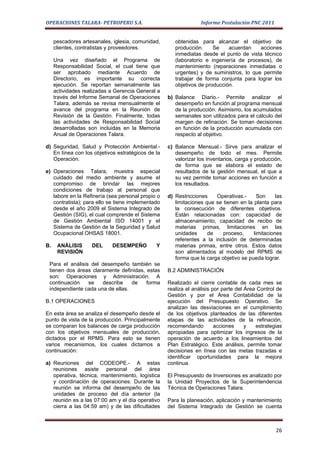 OPERACIONES TALARA- PETROPERU S.A.                               Informe Postulación PNC 2011


     pescadores artesanales, iglesia, comunidad,      obtenidas para alcanzar el objetivo de
     clientes, contratistas y proveedores.            producción.     Se    acuerdan    acciones
                                                      inmediatas desde el punto de vista técnico
     Una vez diseñado el Programa de                  (laboratorio e ingeniería de procesos), de
     Responsabilidad Social, el cual tiene que        mantenimiento (reparaciones inmediatas o
     ser aprobado mediante Acuerdo de                 urgentes) y de suministros, lo que permite
     Directorio, es importante su correcta            trabajar de forma conjunta para lograr los
     ejecución. Se reportan semanalmente las          objetivos de producción.
     actividades realizadas a Gerencia General a
     través del Informe Semanal de Operaciones     b) Balance Diario.- Permite analizar el
     Talara, además se revisa mensualmente el         desempeño en función al programa mensual
     avance del programa en la Reunión de             de la producción. Asimismo, los acumulados
     Revisión de la Gestión. Finalmente, todas        semanales son utilizados para el cálculo del
     las actividades de Responsabilidad Social        margen de refinación. Se toman decisiones
     desarrolladas son incluidas en la Memoria        en función de la producción acumulada con
     Anual de Operaciones Talara.                     respecto al objetivo.

d) Seguridad, Salud y Protección Ambiental.-       c) Balance Mensual.- Sirve para analizar el
   En línea con los objetivos estratégicos de la      desempeño de todo el mes. Permite
   Operación.                                         valorizar los inventarios, carga y producción,
                                                      de forma que se elabora el estado de
e) Operaciones Talara, muestra especial               resultados de la gestión mensual, el que a
   cuidado del medio ambiente y asume el              su vez permite tomar acciones en función a
   compromiso de brindar las mejores                  los resultados.
   condiciones de trabajo al personal que
   labore en la Refinería (sea personal propio o   d) Restricciones    Operativas.-      Son     las
   contratista); para ello se tiene implementado      limitaciones que se tienen en la planta para
   desde el año 2009 el Sistema Integrado de          la consecución de diferentes objetivos.
   Gestión (SIG), el cual comprende el Sistema        Están relacionadas con: capacidad de
   de Gestión Ambiental ISO 14001 y el                almacenamiento, capacidad de recibo de
   Sistema de Gestión de la Seguridad y Salud         materias primas, limitaciones en las
   Ocupacional OHSAS 18001.                           unidades      de    proceso,     limitaciones
                                                      referentes a la inclusión de determinadas
B.    ANÁLISIS      DEL     DESEMPEÑO         Y       materias primas, entre otros. Estos datos
      REVISIÓN                                        son alimentados al modelo del RPMS de
                                                      forma que la carga objetivo se pueda lograr.
 Para el análisis del desempeño también se
 tienen dos áreas claramente definidas, estas      B.2 ADMINISTRACIÓN
 son: Operaciones y Administración. A
 continuación    se   describe    de    forma      Realizado el cierre contable de cada mes se
 independiente cada una de ellas.                  realiza el análisis por parte del Área Control de
                                                   Gestión y por el Área Contabilidad de la
B.1 OPERACIONES                                    ejecución del Presupuesto Operativo. Se
                                                   analizan las desviaciones en el cumplimiento
En esta área se analiza el desempeño desde el      de los objetivos planteados de las diferentes
punto de vista de la producción. Principalmente    etapas de las actividades de la refinación,
se comparan los balances de carga producción       recomendando         acciones     y   estrategias
con los objetivos mensuales de producción,         apropiadas para optimizar los ingresos de la
dictados por el RPMS. Para esto se tienen          operación de acuerdo a los lineamientos del
varios mecanismos, los cuales dictamos a           Plan Estratégico. Este análisis, permite tomar
continuación:                                      decisiones en línea con las metas trazadas e
                                                   identificar oportunidades para la mejora
a) Reuniones del CODEOPE.- A estas                 continua.
   reuniones asiste personal del área
   operativa, técnica, mantenimiento, logística    El Presupuesto de Inversiones es analizado por
   y coordinación de operaciones. Durante la       la Unidad Proyectos de la Superintendencia
   reunión se informa del desempeño de las         Técnica de Operaciones Talara.
   unidades de proceso del día anterior (la
   reunión es a las 07:00 am y el día operativo    Para la planeación, aplicación y mantenimiento
   cierra a las 04:59 am) y de las dificultades    del Sistema Integrado de Gestión se cuenta



                                                                                                 26
 