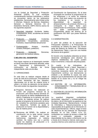 OPERACIONES TALARA- PETROPERU S.A.                               Informe Postulación PNC 2011


con la Unidad de Seguridad y Protección            c) Coordinación de Operaciones.- Es el área
Ambiental     (USPA),    la cual   monitorea          encargada de coordinar la programación de
constantemente diversos indicadores y verifica        los embarques y el recibo de materias
se encuentren dentro de los parámetros                primas. Esta área realiza una evolución de
establecidos. Semanalmente esta Unidad emite          los inventarios y en función a la
3 informes: Violación de Normas, Estadístico          disponibilidad       de     capacidad     de
Semanal y Semanal Gerencia. En el                     almacenamiento o de producto informa a su
Estadístico Semanal, USPA informa acerca de           contraparte       la   mejor    fecha   para
los siguientes aspectos:                              realizar/recibir los embarques. Cabe resaltar
                                                      que       estás      coordinaciones    están
 Seguridad Industrial: Accidente fatales,            comprendidas dentro del alcance de la
  inhabilitadores, leves, accidentes de tránsito      certificación ISO 9001 que posee Refinería
  e incidencias.                                      Talara.

 Protección        Industrial:      Incidentes    C.2 ADMINISTRACIÓN
  perpetrados,    recuperados,     pendientes,
  frustrados, responsabilidad del personal.        A partir del análisis de la ejecución del
                                                   Presupuesto Operativo y el Presupuesto de
 Contraincendio.-     Amagos,       incendios,    Inversiones se obtiene los datos que forman
  conatos (Petroperú, población).                  parte del Sistema de Gestión de Indicadores
                                                   de Operaciones Talara, y que son una medida
 Protección      Ambiental.-        Derrames,     del avance de la gestión.
  generación de residuos sólidos.
                                                   En función a los resultados obtenidos se toman
C.MEJORA DEL DESEMPEÑO                             decisiones estratégicas para alcanzar los
                                                   objetivos establecidos, las cuales pueden
Para lograr mejoras en el desempeño también        incluir incremento o reducción del presupuesto.
se tienen dos áreas claramente definidas, estas
son: Operaciones y Administración. A               En     cuanto    a    los   indicadores    de
continuación    se     describe    de    forma     Responsabilidad Social y Salud, Seguridad y
independiente cada una de ellas.                   Medio Ambiente, se toman las acciones
                                                   correctivas necesarias dentro del marco del
C.1 OPERACIONES                                    mejoramiento continuo. Las desviaciones se
                                                   analizan y se identifica la causa raíz para
En esta área se realizan mejoras desde el          asegurar que el planteamiento de solución esté
punto de vista de la producción. Principalmente    basado en la causa raíz y no en mitigar las
se toman decisiones del tipo operativo,            consecuencias.
relacionadas con el tipo de materia prima a
utilizar o el modo de operación de las plantas.    4.2 GESTIÓN   DE  LA   INFORMACIÓN,
Para esto existen los siguientes mecanismos:           CONOCIMIENTO Y TECNOLOGÍA DE LA
                                                       INFORMACIÓN
a) Programa Semanal.- Es elaborado en
   función del programa mensual de la              A. GESTIÓN DE LOS DATOS, INFORMACIÓN
   producción, pero tiene alcance semanal. En         Y CONOCIMIENTOS
   este programa se define detalladamente los
   retiros a realizarse en la semana, así como     La     exactitud,    integridad,     confiabilidad,
   el arribo de materias primas. Se realizan       oportunidad, seguridad y confidencialidad de
   ajustes al programa de producción de forma      los datos y de la información se gestiona en las
   de completar los volúmenes pactados para        Unidades Operativas / Mantenimiento / Unidad
   los despachos. También se ajusta la             de Informática y Telecomunicaciones y los
   producción en función de la disponibilidad y    responsables de la gestión de la información en
   tipo de materia prima.                          cada Superintendencia / Oficina, según el área
                                                   de influencia de los sistemas de información
b) Revisiones del RPMS.- Se realizan en            descritos en el Sub Criterio 4.2.a (2),
   coordinación con la sede central, cuando        contándose con niveles de acceso a través del
   por razones de fuerza mayor las                 usuario     y     contraseña     asignado.      La
   restricciones  ingresadas   al    sistema       disponibilidad de los datos e información se da
   cambian. Se realiza rara vez y permite          a través de la intranet e internet, tanto para los
   ajustar los objetivos de producción a lo        usuarios internos como externos a la entidad.
   realmente alcanzable.



                                                                                                   27
 
