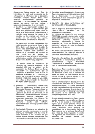 OPERACIONES TALARA- PETROPERU S.A.                              Informe Postulación PNC 2011


Operaciones Talara cuenta con Área de              d) Seguridad y confidencialidad.- Operaciones
Informática, la cual está encargada de la             Talara cuenta con una Política de Seguridad
salvaguardar la información de la operación,          de la Información y su respectivo
existiendo controles físicos, tales como              reglamento, la cual establece las pautas a
Backups,      mantenimiento     periódico   de        seguirse en este aspecto.
servidores y actualizaciones de software,
además se cuenta con una política y                B. GESTIÓN DE LOS RECURSOS                  DE
reglamento de seguridad de la información.            INFORMACIÓN Y TECNOLOGÍA
a) Exactitud.- La organización asegura los
    datos, información y conocimiento por             Para la seguridad de la red informática de
    medio de la administración de las bases de        OPERACIONES           TALARA-     se    ha
    datos, y el desarrollo de procedimientos y        implementado lo siguiente:
    controles para asegurar la calidad y la           Un sistema de protección con equipos
    exactitud de los mismos. Así mismo se             FIREWALL corporativo configurados en alta
    cuenta con el servicio de soporte,                disponibilidad Sistemas de protección de la
    mantenimiento e inventario de Hardware.           información    (antivirus), instalado   en
                                                      servidores, Seguimiento y reporte de
   Se cuenta con procesos metrológicos, los           incidentes de todos los equipos de la
   cuales se están enmarcados, desde el año           institución, además de estar configurado
   2006, dentro del Sistema de Gestión de             como antivirus de correo.
   Calidad ISO 9001:2008. Los equipos de
   medición cuentan con controles de                  Así mismo, con respecto a los problemas de
   verificación y calibración; se procede de          SPAM se cuenta con un equipo dedicado a
   igual    forma   con     los  equipos     de       neutralizar esta dificultad (Antispam).
   mantenimiento para la toma de vibraciones,
   mediciones de puestas a tierras, y, medición       Respecto a las políticas de seguridad, se
   de espesores de tuberías y recipientes.            han definido e implementado normas y
                                                      procedimientos,      según      NTP17799
   Del mismo modo la información de                   “Seguridad de la Información”, actualizadas
   calidades de nuestros productos y la               para su constante implementación.
   gravedad API que se utilizan en la
   elaboración del Balance Diario de Carga            Operaciones Talara mantiene contrato con
   Producción son suministrados por el                compañías de Servicio de mantenimiento
   Laboratorio de Refinería Talara, el cual se        del hardware, cuenta con el Sistema de
   encuentra acreditado en 12 métodos de              Mesa de Ayuda, el cual mediante acción
   ensayo por Indecopi de acuerdo a la NTP            remota brinda el soporte técnico a los
   ISO/IEC 17025:2006 desde el año 2006,              usuarios de la red de la operación.
   entre ellos la determinación de Gravedad
   API ASTM D1298-99(2005).                           Para el cálculo del precio de adquisición de
                                                      crudos locales se cuenta con la suscripción
b) Integridad y confiabilidad.- Operaciones           International al PLATTS (fuente más usada
   Talara ha desarrollado software como el            a nivel internacional para la publicación de
   Sistema de Datos de Proceso en el cual se          precios en los mercados de energía), a fin
   consolida y reporta las condiciones de             de determinar el precio de compra (canasta)
   Operación de todas las Unidades, en el             de acuerdo a los contratos con las
   Sistema de Control Documentario todos los          compañías petroleras de la zona.
   documentos      internos   generados      se
   encuentran registrados los números de              En este aspecto, Operaciones Talara cuenta
   referencia y la descripción de los mismos.         con los aplicativos mencionados en Cuadro
   Asimismo,      cuenta      con      software       N° 4.1, a los cuales la información es
   especializado para el manejo y análisis de la      ingresa por el usuario primario y luego es
   información.                                       almacenada en un servidor de base de
                                                      datos. Asimismo, para asegurar la
c) Oportunidad.- Al contarse con aplicativos de       confiabilidad de la información, Refinería
   software, como los mencionados en el punto         Talara cuenta con el software Sigmafine el
   anterior, la información está disponible de        cual valida los datos ingresados mediante
   forma inmediata a los usuarios, lo que             un algoritmos de reconciliación de datos,
   permite analizar variables de operación con        alertando    de    posibles   errores  y/o
   como máximo cuatro (04) horas de retraso.          inconsistencias.




                                                                                               28
 