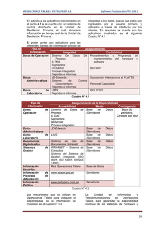 OPERACIONES TALARA- PETROPERU S.A.                           Informe Postulación PNC 2011


  En adición a los aplicativos mencionados en     integridad a los datos, puesto que estos son
  el punto 4.1 A se cuenta con un sistema de      ingresados por el usuario primario y
  control distribuido en la Unidad de             utilizados a través de interfaces por los
  Destilación Primaria, el cual almacena          clientes. En resumen se cuenta con los
  información en tiempo real de la Unidad de      aplicativos mostrados en el siguiente
  Destilación Primaria.                           Cuadro N° 4.1.

  El poder contar con aplicativos para las
  diferentes fuentes de información provee de
      Tipo de                                    Aseguramiento
     Información               Integridad                         Confiabilidad
Datos de Operación Sistema De Datos De Procedimientos y Programas de
                          Proceso.                      mantenimiento del hardware y
                      S-TMS                             software
                      Sigmanfine
                      DCS/ESD                        ISO 9001
                      Process Integration
                      Reportes e Informes
Datos                 JD-Edwards                     Suscripción Internacional al PLATTS
  Administrativos     Sistema       de      Control
                          Documentario               Personal Capacitado
                      Reportes e Informes
Datos             de LIMS                            ISO 17025
  Laboratorio         Reportes e Informes
                                       Cuadro N° 4.1

      Tipo de                         Aseguramiento de la Disponibilidad
   Información             Accesibilidad               Medio             Contingencia
Datos          de    Sistema de Datos de Base           de    Datos        Back-Up
Operación            Proceso.                  /Servidores                periódico.
                     S-TMS                                             Contrato con IBM
                     Sigmanfine
                     DCS/ESD
                     Process Integration
Datos                JD-Edwards                Base     de    Datos
Administrativos                                /Servidores
Datos           de   LIMS                      Base     de    Datos
Laboratorio                                    /Servidores
Documentos           Sistema de Uso de Base             de    Datos
Digitalizados        Documentos (Intranet)     /Servidores
Sistemas        de   INTRANET – Sistema de Base         de    Datos
Gestión              Consultas                 /Servidores
                     Sistema del Sistema de
                     Gestión Integrado (ISO
                     9001, ISO 14001, OHSAS
                     18001)
Información          Red Operaciones Talara    Base de Datos
Usuarios
Información     de   www.seace.gob.pe           Servidores
Procesos        de
Adquisición
Información          www.petroperu.com.pe       Servidores
Pública
                                      Cuadro N° 4.2

  Los mecanismos que se utilizan en             La     Unidad     de    Informática     y
  Operaciones Talara para asegurar la           Telecomunicaciones    de     Operaciones
  disponibilidad de la información se           Talara, para garantizar la disponibilidad
  muestran en el cuadro N° 4.2                  continua de los sistemas de hardware y



                                                                                            29
 