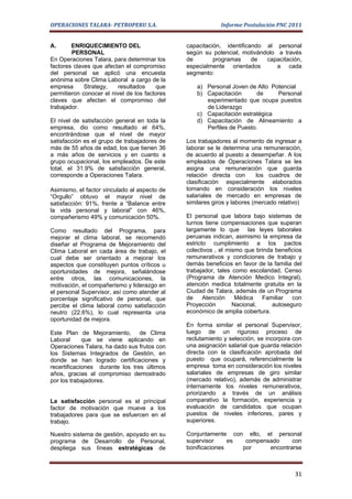 OPERACIONES TALARA- PETROPERU S.A.                          Informe Postulación PNC 2011


A.      ENRIQUECIMIENTO DEL                    capacitación, identificando al personal
        PERSONAL                               según su potencial, motivándolo a través
En Operaciones Talara, para determinar los     de        programas     de  capacitación,
factores claves que afectan el compromiso      especialmente orientados        a cada
del personal se aplicó una encuesta            segmento:
anónima sobre Clima Laboral a cargo de la
empresa      Strategy,   resultados     que        a) Personal Joven de Alto Potencial
permitieron conocer el nivel de los factores       b) Capacitación       de    Personal
claves que afectan el compromiso del                  experimentado que ocupa puestos
trabajador.                                           de Liderazgo
                                                   c) Capacitación estratégica
El nivel de satisfacción general en toda la        d) Capacitación de Alineamiento a
empresa, dio como resultado el 64%,                   Perfiles de Puesto.
encontrándose que el nivel de mayor
satisfacción es el grupo de trabajadores de    Los trabajadores al momento de ingresar a
más de 55 años de edad, los que tienen 36      laborar se le determina una remuneración,
a más años de servicios y en cuanto a          de acuerdo al puesto a desempeñar. A los
grupo ocupacional, los empleados. De este      empleados de Operaciones Talara se les
total, el 31.9% de satisfacción general,       asigna una remuneración que guarda
corresponde a Operaciones Talara.              relación directa con       los cuadros de
                                               clasificación especialmente elaborados
Asimismo, el factor vinculado al aspecto de    tomando en consideración los niveles
“Orgullo” obtuvo el mayor nivel de             salariales de mercado en empresas de
satisfacción: 91%, frente a “Balance entre     similares giros y labores (mercado relativo)
la vida personal y laboral” con 46%,
compañerismo 49% y comunicación 50%.           El personal que labora bajo sistemas de
                                               turnos tiene compensaciones que superan
Como resultado del Programa, para              largamente lo que las leyes laborales
mejorar el clima laboral, se recomendó         peruanas indican, asimismo la empresa da
diseñar el Programa de Mejoramiento del        estricto cumplimiento a los pactos
Clima Laboral en cada área de trabajo, el      colectivos , el mismo que brinda beneficios
cual debe ser orientado a mejorar los          remunerativos y condiciones de trabajo y
aspectos que constituyen puntos críticos u     demás beneficios en favor de la familia del
oportunidades de mejora, señalándose           trabajador, tales como escolaridad, Censo
entre otros, las comunicaciones, la            (Programa de Atención Medico Integral),
motivación, el compañerismo y liderazgo en     atención medica totalmente gratuita en la
el personal Supervisor, así como atender al    Ciudad de Talara, además de un Programa
porcentaje significativo de personal, que      de     Atención    Médica   Familiar   con
percibe el clima laboral como satisfacción     Proyección        Nacional,     autoseguro
neutro (22.6%), lo cual representa una         económico de amplia cobertura.
oportunidad de mejora.
                                               En forma similar el personal Supervisor,
Este Plan de Mejoramiento, de Clima            luego de un riguroso proceso de
Laboral      que se viene aplicando en         reclutamiento y selección, se incorpora con
Operaciones Talara, ha dado sus frutos con     una asignación salarial que guarda relación
los Sistemas Integrados de Gestión, en         directa con la clasificación aprobada del
donde se han logrado certificaciones y         puesto que ocupará, referencialmente la
recertificaciones durante los tres últimos     empresa toma en consideración los niveles
años, gracias al compromiso demostrado         salariales de empresas de giro similar
por los trabajadores.                          (mercado relativo), además de administrar
                                               internamente los niveles remunerativos,
                                               priorizando a través de un análisis
La satisfacción personal es el principal       comparativo la formación, experiencia y
factor de motivación que mueve a los           evaluación de candidatos que ocupan
trabajadores para que se esfuercen en el       puestos de niveles inferiores, pares y
trabajo.                                       superiores.

Nuestro sistema de gestión, apoyado en su      Conjuntamente con ello, el personal
programa de Desarrollo de Personal,            supervisor     es  compensado     con
despliega sus líneas estratégicas de           bonificaciones    por     encontrarse



                                                                                        31
 