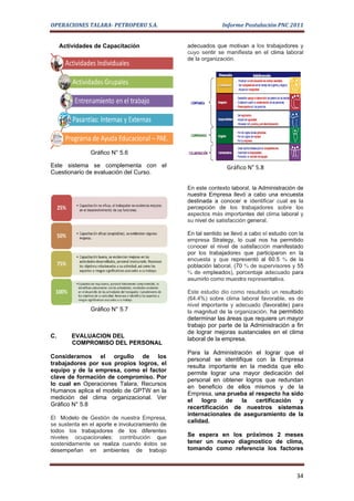 OPERACIONES TALARA- PETROPERU S.A.                            Informe Postulación PNC 2011


     Actividades de Capacitación                adecuados que motivan a los trabajadores y
                                                cuyo sentir se manifiesta en el clima laboral
                                                de la organización.




               Gráfico N° 5.6

Este sistema se complementa con el                              Gráfico N° 5.8
Cuestionario de evaluación del Curso.

                                                En este contexto laboral, la Administración de
                                                nuestra Empresa llevó a cabo una encuesta
                                                destinada a conocer e identificar cual es la
                                                percepción de los trabajadores sobre los
                                                aspectos más importantes del clima laboral y
                                                su nivel de satisfacción general.

                                                En tal sentido se llevó a cabo el estudio con la
                                                empresa Strategy, lo cual nos ha permitido
                                                conocer el nivel de satisfacción manifestado
                                                por los trabajadores que participaron en la
                                                encuesta y que representó al 60.5 % de la
                                                población laboral, (70 % de supervisores y 55
                                                % de empleados), porcentaje adecuado para
                                                asumirlo como muestra representativa.

                                                Este estudio dio como resultado un resultado
                                                (64.4%) sobre clima laboral favorable, es de
                                                nivel importante y adecuado (favorable) para
               Gráfico N° 5.7                   la magnitud de la organización, ha permitido
                                                determinar las áreas que requiere un mayor
                                                trabajo por parte de la Administración a fin
                                                de lograr mejoras sustanciales en el clima
C.       EVALUACION DEL                         laboral de la empresa.
         COMPROMISO DEL PERSONAL
                                                Para la Administración el lograr que el
Consideramos el orgullo de los                  personal se identifique con la Empresa
trabajadores por sus propios logros, el         resulta importante en la medida que ello
equipo y de la empresa, como el factor          permite lograr una mayor dedicación del
clave de formación de compromiso. Por           personal en obtener logros que redundan
lo cual en Operaciones Talara, Recursos
                                                en beneficio de ellos mismos y de la
Humanos aplica el modelo de GPTW en la
                                                Empresa, una prueba al respecto ha sido
medición del clima organizacional. Ver
                                                el    logro   de   la   certificación  y
Gráfico N° 5.8
                                                recertificación de nuestros sistemas
                                                internacionales de aseguramiento de la
El Modelo de Gestión de nuestra Empresa,
                                                calidad.
se sustenta en el aporte e involucramiento de
todos los trabajadores de los diferentes
niveles ocupacionales; contribución que         Se espera en los próximos 2 meses
sostenidamente se realiza cuando éstos se       tener un nuevo diagnostico de clima,
desempeñan en ambientes de trabajo              tomando como referencia los factores



                                                                                             34
 