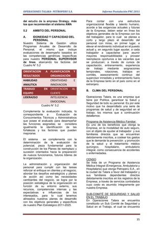 OPERACIONES TALARA- PETROPERU S.A.                           Informe Postulación PNC 2011


del estudio de la empresa Strategy, más         Para      contar     con    una    estructura
los que recomiendan el sistema AMA              organizacional flexible y talento humano,
                                                acorde a las exigencias actuales y futuras
5.2     AMBITO DEL PERSONAL                     de la Empresa, deben estar en línea los
                                                objetivos generales de la Empresa con los
A.     IDONEIDAD Y CAPACIDAD DEL                del trabajador, para lo cual se planea a
        PERSONAL                                corto y largo plazo el desarrollo del
Nuestro Sistema de Gestión utiliza              personal con miras, en primer lugar, a
Programas Anuales de Desarrollo de              elevar el rendimiento individual en el puesto
Personal,   el  mismo    que    incluye         actual y, en segundo lugar ayudar, a cada
evaluaciones de desempeño basados en            trabajador a capacitarse para asumir
las competencias genéricas /específicas         mayores responsabilidades y proveer
para nuestro PERSONAL SUPERVISOR                reemplazos oportunos a las vacantes que
de línea, abarcando los factores del            se produzcan; a través de cursos de
Cuadro N° 5.2                                   capacitación, entrenamiento, experiencia
                                                de     trabajo     mediante     asignaciones
ORIENTACION       A PLANIFICACION         Y     temporales,      rotaciones,   trabajos    en
RESULTADOS          ORGANIZACIÓN                comités, asesoramiento continuo del
                                                supervisor inmediato y entrenamiento fuera
HABILIDAD           CREATIVIDAD           E     de la Empresa tanto en el país como en el
ANALITICA           INNOVACION                  extranjero.
TRABAJO          EN ORIENTACION          AL
                                                B.   CLIMA DEL PERSONAL
EQUIPO              CLIENTE
LIDERAZGO           INTELIGENCIA                Operaciones Talara, es una empresa que
                                                tiene por Política, garantizar la Salud y
                    EMOCIONAL
                                                Seguridad de todo su personal. Es por este
               Cuadro N° 5.2                    motivo que ha desarrollado una serie de
                                                programas de salud y de seguridad en el
Complementa la evaluación indicada, lo          trabajo, los mismos que a continuación
correspondiente a       Evaluación de           detallamos:
Conocimientos Técnicos y Administrativos
que posee el evaluado para desempeñar           Programa de Asistencia Médico Familiar:
las funciones asignadas; se considera           Es uno de los beneficios que otorga la
igualmente la identificación de las             Empresa, en la modalidad de auto seguro,
fortalezas y los factores que pueden            con el objeto de ayudar al trabajador y sus
mejorarse.                                      familiares directos que se encuentran
                                                debidamente inscritos, a costear los gastos
El sistema       se complementa con la          que le demande la prevención y promoción
determinación de la evaluación de               de la salud y el tratamiento médico
potencial, pieza fundamental para la            quirúrgico,    hospitalario,    ambulatorio
construcción de los Planes de reemplazo y       integral, como consecuencia de accidentes
sucesión orientados hacia la preparación        o enfermedades.
de nuevos funcionarios, futuros líderes de
la organización.                                CENSO
                                                Se trata de un Programa de Asistencia
La administración y organización del
                                                Médica Integral (Emergencia, Ambulatoria y
personal para cumplir con las tareas
                                                Hospitalaria) que otorga Petroperú S.A., en
reforzar el enfoque en clientes y el negocio,
                                                la ciudad de Talara a favor del trabajador y
abordar los desafíos estratégicos y planes
                                                sus familiares dependientes directos
de acción así como las necesidades
                                                debidamente inscritos en los registros de la
cambiantes del negocio, se logra por la
                                                Empresa, a través de servicios contratados
posición estratégica de la organización en
                                                cuyo costo es asumido íntegramente por
función de su entorno externo, sus
                                                nuestra Empresa.
recursos, competencias internas y las
expectativas     e   influencias    de    los
                                                SUB-COMITÉ DE SEGURIDAD Y SALUD
interesados, para lo cual tenemos
                                                EN EL TRABAJO
alineados nuestros planes de desarrollo
                                                En Operaciones Talara se encuentra
con los objetivos generales y específicos
                                                constituido un Sub Comité de Seguridad y
de nuestro Plan Estratégico 2011-2025.
                                                Salud en el Trabajo, el cual se encuentra



                                                                                          35
 