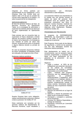 OPERACIONES TALARA- PETROPERU S.A.                          Informe Postulación PNC 2011


integrado    en     forma    paritaria por     recomendaciones        son      informados
representantes de los trabajadores y de la     directamente a cada trabajador.
Empresa. Este Sub Comité tiene por
objetivo velar a fin de que se cumplan las     Los exámenes médicos son importantes en
normas sobre seguridad en el trabajo y la      la medida que nos permite conocer el
salud ocupacional de los trabajadores.         estado de salud del personal. Esta
                                               información sirve de sustento para los
SERVICIOS MEDICOS                              programas preventivos que tiene en
El área de servicios médicos del Dpto. de      ejecución nuestra Empresa, mediante los
Recursos Humanos de Operaciones                cuales se ayuda al personal que tiene
Talara, es la encargada de administrar y       dolencias como Hipertensión, Diabetes,
supervisar los distintos planes de salud que   problemas renales, etc.
se tiene implementado en Operaciones
Talara.                                        PROGRAMAS DE PREVENCIÓN

Cabe precisar que se encuentra bajo su         El   programa      de    ENFERMEDADES
supervisión el Tópico (destinado a brindar     CRONICAS, fue desarrollado a partir de
atención de primeros auxilios) ubicado en      Marzo del 2008, el cual tuvo excelente
el interior de la Operación y la Ambulancia    acogida por el personal.
que traslada al centro de salud más
cercano, al personal que sufra un accidente    Este Programa, forma parte de las labores
o alguna dolencia durante su jornada de        de seguimiento y control de los pacientes
trabajo.                                       que han sido detectados durante los
                                               exámenes médicos periódicos.
En caso se presenten situaciones médicas
de mayor complejidad, el trabajador puede      Este planteamiento se realizó con el
ser evacuado a la ciudad de Lima o Piura.      convencimiento, que es necesario realizar
                                               acciones programadas y constantes para
Exámenes médicos periódicos                    lograr una mejor participación de los
                                               pacientes en la prevención      de sus
                                               Enfermedades.

                                               Objetivos:
                                               •    Llegar a evaluar al 100% de los
                                                    trabajadores que presenten desviación
                                                    de los valores de normalidad,
                                                    presentación de síntomas o eventos
                                                    relacionados con la enfermedad.
                                               •    Lograr      mediante este programa
                                                    preventivo que los trabajadores con
                                                    diagnostico         de       problemas
                                                    cardiovasculares y metabólicos, sean
                                                    controlados en su totalidad, detectar a
                                                    tiempo los indicios de enfermedad,
                                                    evitando complicaciones propias de
                                                    dichos eventos, fomentando óptimos
                                                    hábitos de vida e impartiendo medidas
                                                    de control.
                                               Actividades realizadas:
                                                 1. Atención de enfermería en su lugar de
                                                    trabajo.
              Gráfico N° 5.9
                                                 2. Selección y citación de pacientes que
                                                    deben acudir a evaluación médica.
Nuestra Empresa tiene como obligación,           3. Orientación y consejería a pacientes
realizar periódicamente exámenes médicos            de los Programas
a todo su personal. Ver Gráfico N° 5.9           4. Consulta con Médicos Especialistas y
                                                    entrega de medicinas.
Estos exámenes son revisados por los             5. Orientación nutricional por Licenciado
servicios médicos del Departamento de               en Nutrición
Recursos Humanos, cuyos resultados y             6. Charlas y talleres educativos



                                                                                        36
 