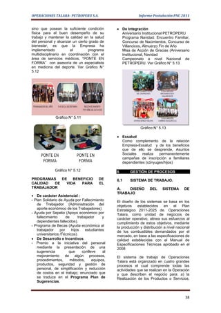 OPERACIONES TALARA- PETROPERU S.A.                            Informe Postulación PNC 2011


sino que posean la suficiente condición          • De Integración
física para el buen desempeño de su                Aniversario Institucional PETROPERU
trabajo y mantener la calidad en la salud          Programa Navidad: Encuentro Familiar,
del personal y alcanzar un cierto grado de         Concurso de Nacimientos, Concurso de
bienestar, es que la Empresa ha                    Villancicos, Almuerzo Fin de Año
implementado           el        programa          Misa de Acción de Gracias (Aniversario
multidisciplinario en coordinación con el          Institucional, Navidad
área de servicios médicos, “PONTE EN               Campeonato a nivel Nacional de
FORMA” con asesoría de un especialista             PETROPERU. Ver Gráfico N° 5.13
en medicina del deporte. Ver Gráfico N°
5.12




              Gráfico N° 5.11

                                                               Gráfico N° 5.13

                                                 • Essalud
                                                   Como complemento de la relación
                                                   Empresa-Essalud y de los beneficios
                                                   que de ello se desprende, Asuntos
                                                   Sociales   realiza  permanentemente
                                                   campañas de inscripción a familiares
                                                   dependientes (cónyuges/hijos)

              Gráfico N° 5.12                    6       GESTIÓN DE PROCESOS
PROGRAMAS   DE   BENEFICIO               DE      6.1     SISTEMA DE TRABAJO.
CALIDAD  DE   VIDA   PARA                EL
TRABAJADOR                                       A.   DISEÑO         DEL     SISTEMA      DE
                                                 TRABAJO
• De carácter Asistencial :
- Plan Solidario de Ayuda por Fallecimiento      El diseño de los sistemas se basa en los
   de Trabajador (Administración del             objetivos   establecidos     en    el    Plan
   aporte económico de los Trabajadores)         Estratégico 2011-2025 de. Operaciones
- Ayuda por Sepelio (Apoyo económico por         Talara, como unidad de negocios de
   fallecimiento      de     trabajador     y    carácter operativo, alinea sus esfuerzos al
   dependientes fallecidos).                     cumplimiento de estos objetivos, mediante
- Programa de Becas (Ayuda económica al          la producción y distribución a nivel nacional
   trabajador     por    hijos    estudiantes    de los combustibles demandados por el
   universitarios /Técnicos).                    mercado, en base a las especificaciones de
• De Desarrollo e Incentivos                     calidad establecidas con el Manual de
- Premio a la iniciativa del personal            Especificaciones Técnicas aprobado en el
   mediante la presentación de una               2008
   sugerencia           que     conlleve    al
   mejoramiento de algún procesos,               El sistema de trabajo de Operaciones
   procedimientos,      métodos,      equipos,   Talara está organizado en cuatro grandes
   productos, seguridad y gestión de             procesos el cual comprende todas las
   personal, de simplificación y reducción       actividades que se realizan en la Operación
   de costos en el trabajo; enunciado que        y que describen el negocio para: a) la
   se traduce en el Programa Plan de             Realización de los Productos o Servicios,
   Sugerencias.



                                                                                           38
 