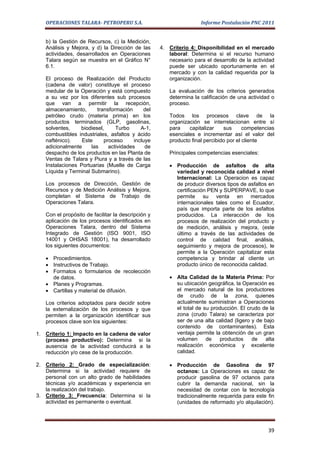 OPERACIONES TALARA- PETROPERU S.A.                               Informe Postulación PNC 2011


   b) la Gestión de Recursos, c) la Medición,
   Análisis y Mejora, y d) la Dirección de las      4. Criterio 4: Disponibilidad en el mercado
   actividades, desarrollados en Operaciones           laboral: Determina si el recurso humano
   Talara según se muestra en el Gráfico N°            necesario para el desarrollo de la actividad
   6.1.                                                puede ser ubicado oportunamente en el
                                                       mercado y con la calidad requerida por la
   El proceso de Realización del Producto              organización.
   (cadena de valor) constituye el proceso
   medular de la Operación y está compuesto            La evaluación de los criterios generados
   a su vez por los diferentes sub procesos            determina la calificación de una actividad o
   que van a permitir la recepción,                    proceso.
   almacenamiento,       transformación      del
   petróleo crudo (materia prima) en los               Todos los procesos clave de la
   productos terminados (GLP, gasolinas,               organización se interrelacionan entre sí
   solventes,    biodiesel,      Turbo      A-1,       para    capitalizar    sus      competencias
   combustibles industriales, asfaltos y ácido         esenciales e incrementar así el valor del
   nafténico).    Este      proceso      incluye       producto final percibido por el cliente
   adicionalmente     las     actividades     de
   despacho de los productos en las Planta de          Principales competencias esenciales:
   Ventas de Talara y Piura y a través de las
   Instalaciones Portuarias (Muelle de Carga           • Producción de asfaltos de alta
   Líquida y Terminal Submarino).                        variedad y reconocida calidad a nivel
                                                         Internacional: La Operacion es capaz
   Los procesos de Dirección, Gestión de                 de producir diversos tipos de asfaltos en
   Recursos y de Medición Análisis y Mejora,             certificación PEN y SUPERPAVE, lo que
   completan el Sistema de Trabajo de                    permite su venta en mercados
   Operaciones Talara.                                   internacionales tales como el Ecuador,
                                                         país que importa parte de los asfaltos
   Con el propósito de facilitar la descripción y        producidos. La interacción de los
   aplicación de los procesos identificados en           procesos de realización del producto y
   Operaciones Talara, dentro del Sistema                de medición, análisis y mejora, (este
   Integrado de Gestión (ISO 9001, ISO                   último a través de las actividades de
   14001 y OHSAS 18001), ha desarrollado                 control de calidad final, análisis,
   los siguientes documentos:                            seguimiento y mejora de procesos), le
                                                         permite a la Operación capitalizar esta
   • Procedimientos.                                     competencia y brindar al cliente un
   • Instructivos de Trabajo.                            producto único de reconocida calidad.
   • Formatos o formularios de recolección
     de datos.                                         • Alta Calidad de la Materia Prima: Por
   • Planes y Programas.                                 su ubicación geográfica, la Operación es
   • Cartillas y material de difusión.                   el mercado natural de los productores
                                                         de crudo de la zona, quienes
   Los criterios adoptados para decidir sobre            actualmente suministran a Operaciones
   la externalización de los procesos y que              el total de su producción. El crudo de la
   permiten a la organización identificar sus            zona (crudo Talara) se caracteriza por
   procesos clave son los siguientes:                    ser de una alta calidad (ligero y de bajo
                                                         contenido de contaminantes). Esta
1. Criterio 1: Impacto en la cadena de valor             ventaja permite la obtención de un gran
   (proceso productivo): Determina si la                 volumen      de   productos     de    alta
   ausencia de la actividad conducirá a la               realización económica y excelente
   reducción y/o cese de la producción.                  calidad.

2. Criterio 2: Grado de especialización:               • Producción de Gasolina de 97
   Determina si la actividad requiere de                 octanos: La Operaciones es capaz de
   personal con un alto grado de habilidades             producir gasolina de 97 octanos para
   técnicas y/o académicas y experiencia en              cubrir la demanda nacional, sin la
   la realización del trabajo.                           necesidad de contar con la tecnología
3. Criterio 3: Frecuencia: Determina si la               tradicionalmente requerida para este fin
   actividad es permanente o eventual.                   (unidades de reformado y/o alquilación).




                                                                                                39
 