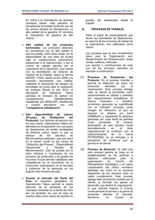 OPERACIONES TALARA- PETROPERU S.A.                              Informe Postulación PNC 2011


   En virtud a la interrelación de diversos          pueden     ser   abastecidos   desde    la
   procesos claves, esta gasolina es                 Capital.
   actualmente formulada haciendo uso de
   los activos propios de Operaciones. La       B.       PROCESOS DE TRABAJO
   alta calidad de la gasolina 97 minimiza
   la importación de gasolina de alto                Dado el grado de especialización que
   octano.                                           tienen las actividades de Operaciones,
                                                     la mayoría de los procesos de trabajo de
• Alta calidad de los productos                      la organización, son calificados como
  terminados: Los productos obtenidos                claves.
  se caracterizan por su alta calidad lo
  que es posible, entre otras cosas, por la          Los procesos que no son considerados
  disponibilidad de una dieta de crudos              clave para la Organización son:
  baja en contaminantes (yacimientos                 Mantenimiento de infraestructura, áreas
  adyacentes a la Operaciones), y por el             verdes, edificios, vehículos.
  control de calidad ejercido por el                 Los aportes y contribuciones de cada
  Laboratorio de la Operación, que cuenta            uno de los procesos descritos se
  con la Acreditación del Sistema de                 resumen a continuación:
  Gestión de la Calidad, según la Norma
  ISO/IEC 17025, desde el año 2006 y la        1.1    Procesos      de    Realización       del
  inversión permanente que realiza,                   Producto: Es el proceso medular y
  mediante la adquisición de equipos de               permite la obtención de todos los
  tecnología de punta para la realización             productos      ofertados       por     la
  de ensayos Desde el año 2010, el                    organización. Este proceso entrega
  laboratorio   de    Operación      Talara           valor al cliente al permitirles cubrir
  participa en ensayos de aptitud y/o                 oportunamente en calidad y cantidad,
  comparaciones            interlaboratorios          sus requerimientos energéticos. El
  establecido por INDECOPI, clasificando              retorno    financiero    o      beneficio
  a    nuestro    laboratorio    con    una           económico generado es cuantificado
  “competencia satisfactoria”.                        con el indicador conocido como
                                                      margen de refinación, el que se
• Alta     disponibilidad     de   activos            expresa en dólares por barril
  (Proceso       de     Realización      del          (US$/Barril) y representa la ganancia
  Producto): Los factores de servicio con             generada por cada barril de petróleo
  los que cuenta Operaciones Talara son               crudo    procesado.      El      correcto
  elevados en comparación con sus pares               desempeño de este proceso incide
  de Operaciones de similar complejidad               favorablemente        en     el     éxito
  de América Latina, según lo que se                  organizacional al contribuir con el
  deduce       de    los    estudios      de          posicionamiento       de    la     marca
  Benchmarking realizados, que nos ubica              PETROPERÚ en el mercado y la
  en el primer cuartil en los rubros de               percepción de confianza que se
  “Utilización del Proceso”, “Disponibilidad          genera en el cliente.
  Operacional”       y     “Gestión       de
  Mantenimiento”. Esto es posible por la       1.2    Proceso de Dirección: El valor que
  labor efectiva y coordinada de los                  este proceso genera se basa en el
  procesos de producción y de gestión de              establecimiento de las políticas y
  recursos, lo que permite capitalizar esta           objetivos    adecuados       para     la
  competencia en el incremento de la                  organización      en     función    del
  producción, participación en el mercado             Planeamiento Estratégico y en pleno
  y cobertura de la demanda en los                    cumplimiento del marco normativo
  lugares más remotos del país.                       aplicable, así como en la oportuna
                                                      asignación de los recursos para su
                                                      cabal cumplimiento. Este proceso
• Acceso al mercado del Norte del                     agrega valor al producto recibido por el
  País: la ubicación geográfica de                    cliente, al formular los planes de
  Operaciones Talara permite la rápida                desarrollo que tendrá la organización,
  atención de la demanda de los                       lo que permite mejorar e innovar
  mercados ubicados en el Norte del País              continuamente el servicio y la gama de
  por vía terrestre, los que en caso de               productos ofrecida al mercado.
  eventos tales como cierre de puertos no             Asimismo,       su      función      es



                                                                                            40
 