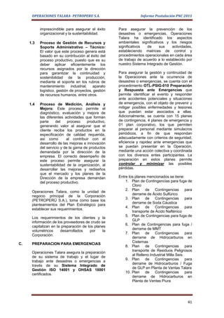 OPERACIONES TALARA- PETROPERU S.A.                          Informe Postulación PNC 2011


           imprescindible para asegurar el éxito      Para asegurar la prevención de los
           organizacional y la sustentabilidad.       desastres o emergencias, Operaciones
                                                      Talara ha identificado los aspectos
     1.3   Proceso de Gestión de Recursos y           ambientales significativos y los riesgos
           Soporte Administrativo – Técnico:          significativos  de      sus    actividades,
           El valor que este proceso genera está      estableciendo matrices de control y
           basado en su contribución al éxito del     procedimientos operacionales en cada área
           proceso productivo, puesto que es su       de trabajo de acuerdo a lo establecido por
           deber aplicar eficientemente los           nuestro Sistema Integrado de Gestión.
           recursos asignados por la dirección
           para garantizar la continuidad y           Para asegurar la gestión y continuidad de
           sostenibilidad de la producción,           la Operaciones ante la ocurrencia de
           mediante el soporte en los rubros de       desastres o emergencias, se cuenta con el
           mantenimiento       industrial, aparato    procedimiento OTL-PSIG-010 Preparación
           logístico, gestión de proyectos, gestión   y Respuesta ante Emergencias que
           de recursos humanos, entre otros.          permite identificar el evento y responder
                                                      ante accidentes potenciales y situaciones
     1.4   Proceso de Medición, Análisis y            de emergencia, con el objeto de prevenir y
           Mejora: Este proceso permite el            mitigar posibles enfermedades y lesiones
           diagnóstico, evaluación y mejora de        que puedan estar asociados a ellas.
           las diferentes actividades que forman      Adicionalmente, se cuenta con 15 planes
           parte     del    proceso    productivo,    de contingencia, 4 planes de emergencia y
           generando valor al asegurar que el         01 plan corporativo, los que permiten
           cliente reciba los productos en la         preparar al personal mediante simulacros
           especificación de calidad requerida,       periódicos, a fin de que respondan
           así como        al contribuir con el       adecuadamente con criterios de seguridad,
           desarrollo de las mejoras e innovación     eficiencia y rapidez ante emergencias que
           del servicio y de la gama de productos     se puedan presentar en la Operación,
           demandada por la dirección de la           mediante una acción colectiva y coordinada
           empresa. El correcto desempeño de          con los diversos entes participantes. La
           este proceso permite asegurar la           preparación en estos planes permite
           sustentabilidad de la organización, al     controlar y minimizar las posibles
           desarrollar las mejoras y rediseños        pérdidas.
           que el mercado y los planes de la
           Dirección de la empresa demandan           Entre los planes mencionados se tiene:
           del proceso productivo.                        1. Plan de Contingencias para fuga de
                                                              Cloro
                                                          2. Plan de Contingencias para
      Operaciones Talara, como la unidad de
                                                              derrame de Ácido Sulfúrico
      negocio principal de la Corporación
                                                          3. Plan de Contingencias para
      (PETROPERÚ S.A.), toma como base los
                                                              derrame de Soda Cáustica
      planteamientos del Plan Estratégico para
                                                          4. Plan de Contingencias para
      establecer sus requerimientos.
                                                              transporte de Ácido Nafténico
                                                          5. Plan de Contingencias para fuga de
      Los requerimientos de los clientes y la
                                                              GLP
      información de los proveedores de crudo se
                                                          6. Plan de Contingencias para fuga /
      capitalizan en la preparación de los planes
                                                              derrame de MMT
      volumétricos     desarrollados    por    la
                                                          7. Plan de Contingencias para
      Corporación.
                                                              derrame de Hidrocarburos en
                                                              Cisternas
C.    PREPARACION PARA EMERGENCIAS
                                                          8. Plan de Contingencias para
                                                              transporte de Residuos Peligrosos
      Operaciones Talara asegura la preparación
                                                              al Relleno Industrial Milla Seis.
      de su sistema de trabajo y el lugar de
                                                          9. Plan de Contingencias para
      trabajo ante desastres o emergencias a
                                                              derrame de Hidrocarburos / Fuga
      través de su Sistema Integrado de
                                                              de GLP en Planta de Ventas Talara
      Gestión ISO 14001 y OHSAS 18001
                                                          10. Plan de Contingencias para
      certificados.
                                                              derrame de Hidrocarburos en
                                                              Planta de Ventas Piura




                                                                                              41
 