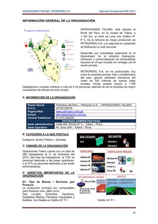 OPERACIONES TALARA- PETROPERU S.A.                            Informe Postulación PNC 2011


INFORMACIÓN GENERAL DE LA ORGANIZACIÓN.

                                               OPERACIONES TALARA, está ubicada al
                                               Norte del Perú, en la ciudad de Talara, a
                                               1.185 Km. al norte de Lima (ver Gráfico N°
                                               P.1). Es la refinería de mayor producción de
                                               PETROPERÚ S.A. y la segunda en capacidad
                                               de Refinación a nivel nacional.

                                               Desarrolla sus actividades solamente en el
                                               downstream de la industria (transporte,
                                               refinación y comercialización de combustibles
                                               líquidos) en el que compite sin ventajas con el
                                               sector privado.

                                                PETROPERÚ S.A. se ha posicionado hoy
                                                como la empresa pionera, líder y emblemática
                                                del país: genera utilidades operativas del
                                                orden de 300 millones de nuevos soles
                                                anuales, brinda empleo directo a 1,708
trabajadores y empleo indirecto a más de 4 mil personas, además de ser la empresa de mayor
recaudación de tributos en todo el país

A. INFORMACIÓN DE LA ORGANIZACIÓN

    Razón Social            Petróleos del Perú – Petroperú S.A. – OPERACIONES TALARA
    R.U.C.                  20100128218
    Pagina Web              www.petroperu.com.pe
    E-mail                  gleon@petroperu.com.pe
    Central Telefónica      51-073-284200
                                 OFICINAS ADMINISTRATIVAS
    Sede administrativa     Calle 400. Portón N° 5 – Talara – Piura
    Sede Operativa          Av. Grau S/N – Talara – Piura

B. CATEGORÍA A LA QUE POSTULA

Categoría: Sector Público – Grandes.

C. TAMAÑO DE LA ORGANIZACIÓN

Operaciones Talara cuenta con un total de
582 trabajadores al 31 de diciembre del
2010. Del total de trabajadores, el 73% es
personal destinado a las áreas operativas,
y el 27% es personal destinado a las áreas
administrativas.

D. ASPECTOS IMPORTANTES DE LA
ORGANIZACIÓN

D1. Tipo de Bienes / Servicios que
Produce:
La producción principal son combustibles
para diversos usos, tales como:
Gas     Licuado,    Solventes,    Gasolinas,
Destilados Medios, Petróleos Industriales y
Asfaltos. Ver Detalle en Grafico N° P.1                      Grafico N° P.1



                                                                                           IV
 