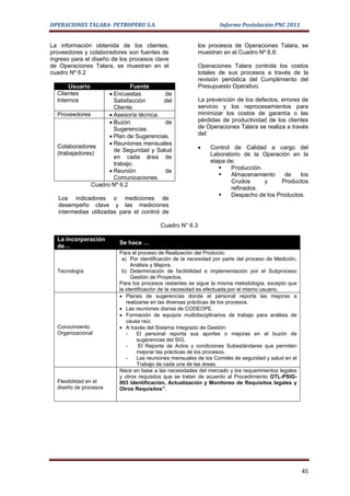 OPERACIONES TALARA- PETROPERU S.A.                                Informe Postulación PNC 2011


La información obtenida de los clientes,                  los procesos de Operaciones Talara, se
proveedores y colaboradores son fuentes de                muestran en el Cuadro Nº 6.6:
ingreso para el diseño de los procesos clave
de Operaciones Talara, se muestran en el                  Operaciones Talara controla los costos
cuadro Nº 6.2                                             totales de sus procesos a través de la
                                                          revisión periódica del Cumplimiento del
       Usuario               Fuente                       Presupuesto Operativo.
  Clientes           • Encuestas         de
  Internos             Satisfacción      del              La prevención de los defectos, errores de
                       Cliente.                           servicio y los reprocesamientos para
  Proveedores        • Asesoría técnica.                  minimizar los costos de garantía o las
                     • Buzón             de               pérdidas de productividad de los clientes
                       Sugerencias.                       de Operaciones Talara se realiza a través
                     • Plan de Sugerencias.               del:
                     • Reuniones mensuales
  Colaboradores
                       de Seguridad y Salud               •   Control de Calidad a cargo del
  (trabajadores)                                              Laboratorio de la Operación en la
                       en cada área de
                       trabajo.                               etapa de:
                                                                    Producción.
                     • Reunión           de
                                                                    Almacenamiento     de   los
                       Comunicaciones.
                                                                     Crudos      y     Productos
               Cuadro Nº 6.2
                                                                     refinados.
                                                                    Despacho de los Productos.
   Los indicadores o mediciones de
   desempeño clave y las mediciones
   intermedias utilizadas para el control de

                                          Cuadro N° 6.3

  La incorporación
                         Se hace …
  de…
                         Para el proceso de Realización del Producto:
                          a) Por identificación de la necesidad por parte del proceso de Medición,
                               Análisis y Mejora.
  Tecnología              b) Determinación de factibilidad e implementación por el Subproceso
                               Gestión de Proyectos.
                         Para los procesos restantes se sigue la misma metodología, excepto que
                         la identificación de la necesidad es efectuada por el mismo usuario.
                         • Planes de sugerencias donde el personal reporta las mejoras a
                             realizarse en las diversas prácticas de los procesos.
                         • Las reuniones diarias de CODEOPE.
                         • Formación de equipos multidisciplinarios de trabajo para análisis de
                             causa raíz.
  Conocimiento           • A través del Sistema Integrado de Gestión:
  Organizacional             -    El personal reporta sus aportes o mejoras en el buzón de
                                  sugerencias del SIG.
                             -     El Reporte de Actos y condiciones Subestándares que permiten
                                  mejorar las prácticas de los procesos.
                             -    Las reuniones mensuales de los Comités de seguridad y salud en el
                                  Trabajo de cada una de las áreas.
                         Nace en base a las necesidades del mercado y los requerimientos legales
                         y otros requisitos que se tratan de acuerdo al Procedimiento OTL-PSIG-
  Flexibilidad en el     003 Identificación, Actualización y Monitoreo de Requisitos legales y
  diseño de procesos     Otros Requisitos”.




                                                                                                      45
 