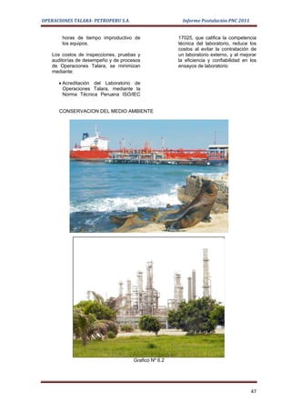 OPERACIONES TALARA- PETROPERU S.A.                       Informe Postulación PNC 2011


        horas de tiempo improductivo de                17025, que califica la competencia
        los equipos.                                   técnica del laboratorio, reduce los
                                                       costos al evitar la contratación de
    Los costos de inspecciones, pruebas y              un laboratorio externo, y al mejorar
    auditorías de desempeño y de procesos              la eficiencia y confiabilidad en los
    de Operaciones Talara, se minimizan                ensayos de laboratorio
    mediante:

      • Acreditación del Laboratorio de
        Operaciones Talara, mediante la
        Norma Técnica Peruana ISO/IEC


       CONSERVACION DEL MEDIO AMBIENTE




                                      Grafico Nº 6.2




                                                                                        47
 
