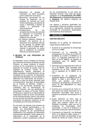OPERACIONES TALARA- PETROPERU S.A.                           Informe Postulación PNC 2011


        • Adquisición     de    equipos    de     de sus procedimientos, el que debe ser
          Laboratorio de última tecnología        efectuado tomando como base las pautas
          para la realización de ensayos.         señaladas en el Procedimiento OTL-PSIG-
        • Renovación permanente de los            001 Elaboración y Control de Documentos
          equipos de inspección, con el           y Registros del Sistema Integrado de
          propósito de minimizar las horas        Gestión (SIG).
          hombre destinadas a las labores de
          campo y destinarlas a labores de        Las mejoras y lecciones aprendidas son
          análisis     y     generación    de     transmitidas a todas las unidades y procesos
          recomendaciones.                        de la organización mediante las reuniones
        • Fortalecimiento         de      las     semanales de comunicación desarrolladas
          competencias técnicas del personal      por la Gerencia de la Operación.
          de inspección al incrementar la
          productividad del mismo y la            7 .- RESULTADOS
          calidad de sus informes.
        • El Sistema Integrado mediante la        GESTION 2006-2010
          formación del personal de la
          Operación como Auditores Internos       Resultado de la gestión de Operaciones
          en las Normas de Gestión ISO            Talara desde el 2006 al 2010.
          9001, ISO 14001 e OHSAS 18001,
          evitando la generación de costos        1. Aumento en la capacidad de almacenaje
          para la realización de auditorías          de 3.9 a 4.3 MMB.
          internas por personal externo.          2. Incremento   en   la   capacidad  de
                                                     procesamiento de crudos en la UDP de
C. MEJORA DE LOS PROCESOS DE                         62 MB/DC en el 2004 a 70 MB/DC en el
   TRABAJO                                           2010. La capacidad autorizada por la
                                                     DGH es de 65 MB/DC, se gestiona la
El desempeño de las Unidades de Proceso              autorización para 70 MB/DC ante
que conforman el Proceso de Realización del          OSINERGMIN.
Producto, se mejora mediante la revisión
continua de las condiciones de operación,         3. Incremento en la capacidad de la UDV de
desarrollo de corridas de prueba, toma de            25 a 29 MB/DC. Esta capacidad está
calidades de producto, revisión de la                autorizada por la DGH, conjuntamente
reglamentación vigente, estándares de                con la capacidad de 19 MB/DC en la
diseño aplicables y retroalimentación de los         UCC.
resultados de las revisiones de desempeño         4. Incremento en la producción de
organizacional aplicables, con el propósito de       Destilados Medios en 6.6 MB/DC (de 23.2
determinar las restricciones del proceso y           MB/DC el 2006 a 29.8 MB/DC en el
proponer un plan de acción adecuado para             2010),    que   significa   una   menor
su levantamiento. Esta labor es desarrollada         importación de Diesel B2 y representa un
por el Proceso de Medición, Análisis y               ahorro de 200 MMUS$/año en estas
Mejora y los documentos resultantes son              importaciones.
numerados bajo la denominación de
Informes Técnicos. Una vez identificada la        5. Aumento de la producción de Turbo A-1
oportunidad de mejora, el Proceso Gestión            para apoyar las ventas adicionales en el
de Recursos y Soporte es el responsable de           Aeropuerto Lima-Callao. Esto ayuda a
implementar el plan de acción recomendado            disminuir la extracción de Kerosene en la
en los informes técnicos, para lo cual cuenta        UDP.
con los recursos económicos necesarios y la       6. Desde Setiembre de 2010, todo el
autorización de ejecución respectiva, la que         Kerosene que se extrae de la UDP se
es facilitada por el Proceso de Dirección.           utiliza para preparar Diesel B2 y/o
                                                     Petróleos Industriales, dado que por la
Por otro lado, las mejoras a los procesos de         prohibición  de     comercializar dicho
trabajo de carácter administrativos y de             combustible, a nivel de la Refinería no
gestión son desarrolladas mediante la                debe haber producción neta de Kerosene.
revisión periódica de los procedimientos
establecidos y los resultados de desempeño        7. Formulación de Diesel B2, con Biodiesel
organizacional aplicables. Cada unidad de la         B100, en la Refinería Talara, desde el 1°
organización es la responsable de la                 de enero del 2009 y de Gasoholes en las
preparación, revisión, actualización y difusión      Plantas de Ventas de Talara y Piura con



                                                                                            48
 