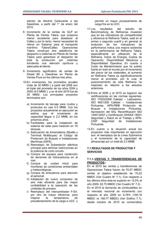 OPERACIONES TALARA- PETROPERU S.A.                          Informe Postulación PNC 2011


   adición de Alcohol Carburante a las                 permitir un mayor procesamiento de
   Gasolinas, a partir del 1° de enero del             carga fría en la UCC.
   2010.
                                                 11.Los     resultados     del    estudio    de
8. Incremento de la ventas de GLP en                Benchmarking de Refinerías muestran
   Planta de Ventas Talara, que ocasiona            que en los indicadores de competitividad
   menor excedente para abastecer al                y eficiencia la Refinería Talara, está en el
   Callao y por lo tanto, menor necesidad de        primer o segundo cuartil y en general, la
   retiros en Gaseros para el transporte            evolución de los indicadores de
   marítimo Talara/Callao. Operaciones              performance indica una mejora sostenida
   Talara construye otra plataforma de              en la performance de Refinería Talara,
   despacho a cisternas en Planta de Ventas         especialmente en utilización de la
   Talara para garantizar el despacho de            Refinería, Índice de Energía, Costos de
   toda la producción por cisternas                 Operación, Disponibilidad Mecánica y
   brindando una atención oportuna y                Disponibilidad Operativa. En cuanto a
   adecuada al cliente.                             Costo de Mantenimiento que ha subido
                                                    fuerte en todo el mundo por el incremento
9. Incremento significativo de ventas de
                                                    del precio de los materiales, el aumento
   Diesel B2 y Gasolinas en Planta de
                                                    en Refinería Talara es significativamente
   Ventas Piura en los últimos tres años.
                                                    menor al promedio, por lo cual, el
10.En inversiones, los promedios anuales            posicionamiento de esta Refinería ha
   (más de 30 MMS/.) a partir del 2006 son          mejorado en relación a los estudios
   el triple del promedio de los años 2004 y        anteriores.
   2005 (9.5 MMS/.), y en el año 2010 fue de
                                                 12.Entre el 2006 y el 2010 se lograron las
   34 MMS/. Los principales proyectos
                                                    certificaciones en las normas siguientes:
   terminados son:
                                                    ISO 17025/2006 Calidad – Laboratorio,
                                                    ISO 9001/200 Calidad – Instalaciones
   a) Incremento de tancaje para crudos y
                                                    Portuarias, APN-PBIB Protección de
      productos en casi 0.5 MMB. Con los
                                                    Buques e Instalaciones Portuarias,
      proyectos actualmente en ejecución se
                                                    Aprobación del SIG, Recertificación ISO
      estima que el incremento de
                                                    14001/2007 y Certificación OHSAS 18001
      capacidad llegue a 2.2 MMB, en los
                                                    Seguridad y Salud en el Trabajo y APN-
      próximos años.
                                                    CSIP      Seguridad    de   Instalaciones
   b) Facilidades para la instalación de
                                                    Portuarias.
      sistema de radar para medición en 18
      tanques.                                   13.En cuanto a la situación actual los
   c) Adecuación de Amarraderos (Muelle y           proyectos más importantes en ejecución
      Terminal Multiboyas) al Código de             son: el reemplazo de la Línea Submarina
      Protección de Buques e Instalaciones          y el incremento de la capacidad de
      Marítimas (ISPS)                              almacenaje por un total de 2.2 MMB.
   d) Reemplazo de Subestación eléctrica
      principal para eliminar restricciones en   7.1 RESULTADOS DE PRODUCTOS Y
      la potencia de corto circuito.             SERVICIOS
   e) Compra de equipos para contención
      de derrames de hidrocarburos en el
      mar.                                       7.1.1.-VENTAS Y TRANSFERENCIAS DE
   f) Compra de unidad móvil para                PRODUCTOS.-
      monitoreo de condiciones ambientales       En el 2010 las ventas y transferencias de
      y meteorológicas.                          Operaciones Talara fueron de 70,57 MBDC
   g) Compra de ambulancia para atención         similar al objetivo establecido de 70,02
      al personal                                MBDC (Ver Cuadro N° 7.1). Con respecto a
   h) Instalación de nuevo compresor de
                                                 los últimos años ésta es superior en 12,5% al
      aire más eficiente para dar mayor
      confiabilidad a la operación de las        año 2009, 62,75 MBDC (Ver Cuadro N° 7.2).
      unidades de proceso.                       En el 2010 la demanda de combustibles en
   i) Reemplazo del intercambiador F-E4,         el mercado nacional se incrementó con
      por otro de mayor eficiencia, para         respecto al año 2009 en 6,76% (180,18
      mejorar      la     temperatura       de   MBDC vs 168,77 MBDC) (Ver Gráfico 7.1),
      precalentamiento de la carga a UCC y       desde octubre de 2010 se comercializa




                                                                                             49
 