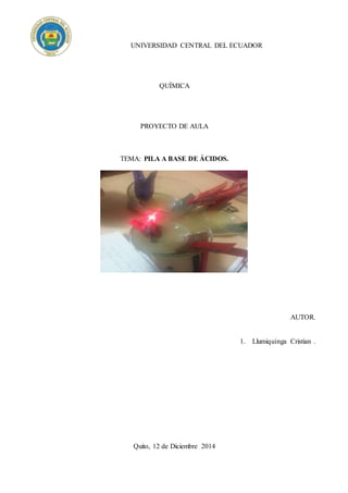 UNIVERSIDAD CENTRAL DEL ECUADOR
QUÍMICA
PROYECTO DE AULA
TEMA: PILA A BASE DE ÁCIDOS.
AUTOR.
1. Llumiquinga Cristian .
Quito, 12 de Diciembre 2014
 