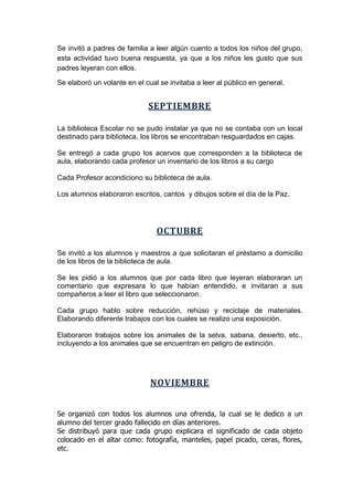 Se invitó a padres de familia a leer algún cuento a todos los niños del grupo,
esta actividad tuvo buena respuesta, ya que a los niños les gusto que sus
padres leyeran con ellos.
Se elaboró un volante en el cual se invitaba a leer al público en general.
SEPTIEMBRE
La biblioteca Escolar no se pudo instalar ya que no se contaba con un local
destinado para biblioteca, los libros se encontraban resguardados en cajas.
Se entregó a cada grupo los acervos que corresponden a la biblioteca de
aula, elaborando cada profesor un inventario de los libros a su cargo
Cada Profesor acondiciono su biblioteca de aula.
Los alumnos elaboraron escritos, cantos y dibujos sobre el día de la Paz.
OCTUBRE
Se invitó a los alumnos y maestros a que solicitaran el préstamo a domicilio
de los libros de la biblioteca de aula.
Se les pidió a los alumnos que por cada libro que leyeran elaboraran un
comentario que expresara lo que habían entendido, e invitaran a sus
compañeros a leer el libro que seleccionaron.
Cada grupo hablo sobre reducción, rehúso y reciclaje de materiales.
Elaborando diferente trabajos con los cuales se realizo una exposición.
Elaboraron trabajos sobre los animales de la selva, sabana, desierto, etc.,
incluyendo a los animales que se encuentran en peligro de extinción.
NOVIEMBRE
Se organizó con todos los alumnos una ofrenda, la cual se le dedico a un
alumno del tercer grado fallecido en días anteriores.
Se distribuyó para que cada grupo explicara el significado de cada objeto
colocado en el altar como: fotografía, manteles, papel picado, ceras, flores,
etc.
 