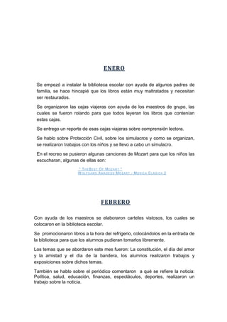 ENERO
Se empezó a instalar la biblioteca escolar con ayuda de algunos padres de
familia, se hace hincapié que los libros están muy maltratados y necesitan
ser restaurados.
Se organizaron las cajas viajeras con ayuda de los maestros de grupo, las
cuales se fueron rolando para que todos leyeran los libros que contenían
estas cajas.
Se entrego un reporte de esas cajas viajeras sobre comprensión lectora.
Se hablo sobre Protección Civil, sobre los simulacros y como se organizan,
se realizaron trabajos con los niños y se llevo a cabo un simulacro.
En el recreo se pusieron algunas canciones de Mozart para que los niños las
escucharan, algunas de ellas son:
" TH EBEST OF MO ZART "
WOLFGAN G AMAD EUS MO ZART - MÚ S ICA CLÁS ICA 2
FEBRERO
Con ayuda de los maestros se elaboraron carteles vistosos, los cuales se
colocaron en la biblioteca escolar.
Se promocionaron libros a la hora del refrigerio, colocándolos en la entrada de
la biblioteca para que los alumnos pudieran tomarlos libremente.
Los temas que se abordaron este mes fueron: La constitución, el día del amor
y la amistad y el día de la bandera, los alumnos realizaron trabajos y
exposiciones sobre dichos temas.
También se hablo sobre el periódico comentaron a qué se refiere la noticia:
Política, salud, educación, finanzas, espectáculos, deportes, realizaron un
trabajo sobre la noticia.
 