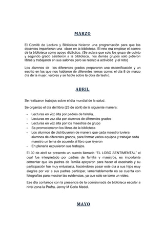 MARZO
El Comité de Lectura y Biblioteca hicieron una programación para que los
docentes impartieran una clase en la biblioteca. El reto era emplear el acervo
de la biblioteca como apoyo didáctico. (Se aclara que solo los grupo de quinto
y segundo grado asistieron a la biblioteca, los demás grupos solo pidieron
libros y trabajaron en sus salones pero se realizo a actividad y el reto)
Los alumnos de los diferentes grados prepararon una escenificación y un
escrito en los que nos hablaron de diferentes temas como: el día 8 de marzo
día de la mujer, valores y se hablo sobre la obra de teatro.
ABRIL
Se realizaron trabajos sobre el día mundial de la salud.
Se organizo el día del libro (23 de abril) de la siguiente manera:
- Lecturas en voz alta por padres de familia.
- Lecturas en voz alta por alumnos de diferentes grados
- Lecturas en voz alta por los maestros de grupo
- Se promocionaron los libros de la biblioteca
- Los alumnos de distribuyeron de manera que cada maestro tuviera
alumnos de diferentes grados, para formar varios equipos y trabajar cada
maestro un tema de acuerdo al libro que leyeron
- En plenaria expusieron sus trabajos.
El 30 de abril se presento un cuento llamado “EL LOBO SENTIMENTAL” el
cual fue interpretado por padres de familia y maestros, es importante
comentar que los padres de familia apoyaron para hacer el escenario y su
participación fue muy entusiasta, haciéndoles pasar este día a sus hijos muy
alegres por ver a sus padres participar, lamentablemente no se cuenta con
fotografías para mostrar las evidencias, ya que solo se tomo un video.
Ese día contamos con la presencia de la comisionada de biblioteca escolar a
nivel zona la Profra. Jenny M Corio Medel.
MAYO
 