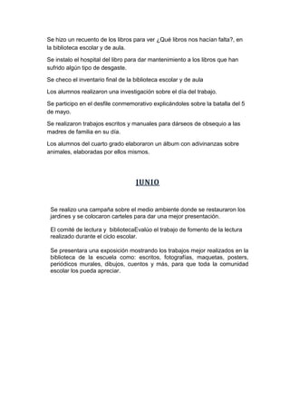 Se hizo un recuento de los libros para ver ¿Qué libros nos hacían falta?, en
la biblioteca escolar y de aula.
Se instalo el hospital del libro para dar mantenimiento a los libros que han
sufrido algún tipo de desgaste.
Se checo el inventario final de la biblioteca escolar y de aula
Los alumnos realizaron una investigación sobre el día del trabajo.
Se participo en el desfile conmemorativo explicándoles sobre la batalla del 5
de mayo.
Se realizaron trabajos escritos y manuales para dárseos de obsequio a las
madres de familia en su día.
Los alumnos del cuarto grado elaboraron un álbum con adivinanzas sobre
animales, elaboradas por ellos mismos.
JUNIO
Se realizo una campaña sobre el medio ambiente donde se restauraron los
jardines y se colocaron carteles para dar una mejor presentación.
El comité de lectura y bibliotecaEvalúo el trabajo de fomento de la lectura
realizado durante el ciclo escolar.
Se presentara una exposición mostrando los trabajos mejor realizados en la
biblioteca de la escuela como: escritos, fotografías, maquetas, posters,
periódicos murales, dibujos, cuentos y más, para que toda la comunidad
escolar los pueda apreciar.
 