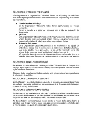 RELACIONES ENTRE LOS INTEGRANTES 
Los integrantes de la Organización Odebrecht pautan sus acciones y sus relaciones 
mutuas en el principio de la confianza en el Ser Humano, en su potencial y en su deseo 
de desarrollarse. 
 Oportunidad en el trabajo 
En la Organización Odebrecht, todos tienen oportunidades de trabajo 
semejantes. 
Tienen el derecho y el deber de compartir con el líder su evaluación de 
desempeño 
 Igualdad 
En la Organización Odebrecht no se admite ningún prejuicio o discriminación en 
función de raza, color, nacionalidad, origen, religión, sexo, preferencia sexual, 
clase social, estado civil, edad, peso, altura o condiciones físicas 
 Ambiente de trabajo 
En la Organización Odebrecht garantizan a los miembros de su equipo un 
ambiente de trabajo libre de insinuaciones o restricciones de toda naturaleza, 
para evitar posibles roses personales. No se admite intromisión en la vida 
privada de las personas, sea el ambiente de trabajo o fuera de él. 
NO se admite el uso de posición de Líder para solicitar a los liderados favores o 
servicios personales. Tampoco se toleran amenazas o cualquier tipo de apremio 
RELACIONES CON EL PODER PÚBLICO 
Es verdad a todos los Integrantes de la Organización Odebrecht realizar cualquier tipo 
de pago ilegal, impropio o dudoso a funcionario público o equiparado, sea directamente 
o por intermedio de terceros. 
Si existen dudas sobre la sinceridad de cualquier acto, el integrante de la empresa busca 
la orientación de su Líder. 
RELACIONES CON LOS PROVEEDORES 
La identificación y la contratación de un proveedor de productos, o prestador de servicios 
de cualquier naturaleza, se basan en las necesidades de la Empresa , delimitadas por 
criterios técnicos y profesionales. 
RELACIONES CON LOS COMPETIDORES 
La competencia leal es el elemento básico en todas las operaciones de las Empresas 
de la Organización Odebrecht. La competitividad de las acciones empresariales de la 
Organización debe ser ejercida y estimada con base en este principio. 
No deben hacerse comentarios que puedan afectar la imagen de los competidores o 
contribuir para divulgar rumores sobre ellos. Los competidores deben ser tratados con 
el mismo respeto con que la Empresa espera que le traten. 
 