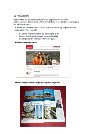 5.2 PROMOCION. 
Odebrecht es una empresa constructora que se promociona mediante 
recomendaciones de sus clientes. Pero también hace el uso de otras opciones para 
promocionarse como: 
- A través de alianzas con el sector público, privado y organismos de 
cooperación. Por ejemplo: 
 El banco interamericano de desarrollo (BID) 
 Fondo multilateral de inversiones (FOMIN) 
 La corporación andina de fomento (CAF) 
- Al crear una página web. 
- Revistas especializada al público que es objetivos. 
 