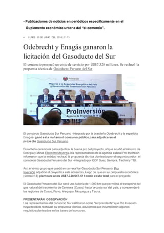 - Publicaciones de noticias en periódicos específicamente en el 
Suplemento económico urbana del “el comercio”. 
 LUNES 30 DE JUNIO DEL 2014 | 11:13 
Odebrecht y Enagás ganaron la 
licitación del Gasoducto del Sur 
El consorcio presentó un costo de servicio por US$7.328 millones. Se rechazó la 
propuesta técnica de Gasoducto Peruano del Sur 
El consorcio Gasoducto Sur Peruano -integrado por la brasileña Odebrecht y la española 
Enagás- ganó esta mañana el concurso público para adjudicarse el 
proyecto Gasoducto Sur Peruano. 
Durante la ceremonia para adjudicar la buena pro del proyecto, al que acudió el ministro de 
Energía y Minas Eleodoro Mayorga, los representantes de la agencia estatal Pro Inversión 
informaron que la entidad rechazó la propuesta técnica planteada por el segundo postor, el 
consorcio Gasoducto Peruano del Sur -integrado por GDF Suez, Sempra, Techint y TGI. 
Así, el único grupo que quedó en carrera fue Gasoducto Sur Peruano. Pro 
Inversión adjudicó el proyecto a este consorcio, luego de que en su propuesta económica 
(sobre N°3) planteara unos US$7.328'657.511 como costo total para el proyecto. 
El Gasoducto Peruano del Sur será una tubería de 1.000 km que permitirá el transporte del 
gas natural del yacimiento de Camisea (Cusco) hacia la costa sur del país, y comprenderá 
las regiones de Cusco, Puno, Arequipa, Moquegua y Tacna. 
PRESENTARÁN OBSERVACIÓN 
Los representantes del consorcio Sur calificaron como "sorprendente" que Pro Inversión 
haya decidido rechazar su propuesta técnica, aduciendo que incumplieron algunos 
requisitos planteados en las bases del concurso. 
 
