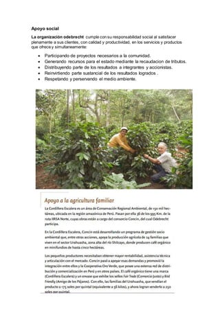 Apoyo social 
La organización odebrecht cumple con su responsabilidad social al satisfacer 
plenamente a sus clientes, con calidad y productividad, en los servicios y productos 
que ofrece y simultaneamente: 
 Participando de proyectos necesarios a la comunidad. 
 Generando recursos para el estado mediante la recaudacion de tributos. 
 Distribuyendo parte de los resultados a integrantes y accionistas. 
 Reinvirtiendo parte sustancial de los resultados logrados . 
 Respetando y perservando el medio ambiente. 
 