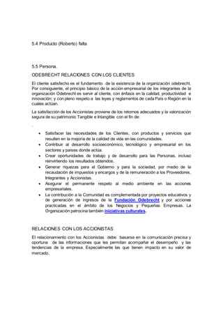 5.4 Producto (Roberto) falta 
5.5 Persona. 
ODEBRECHT RELACIONES CON LOS CLIENTES 
El cliente satisfecho es el fundamento de la existencia de la organización odebrecht. 
Por consiguiente, el principio básico de la acción empresarial de los integrantes de la 
organización Odebrecht es servir al cliente, con énfasis en la calidad, productividad e 
innovación; y con pleno respeto a las leyes y reglamentos de cada País o Región en la 
cuales actúan. 
La satisfacción de los Accionistas proviene de los retornos adecuados y la valorización 
segura de su patrimonio Tangible e Intangible con el fin de: 
. 
 Satisfacer las necesidades de los Clientes, con productos y servicios que 
resulten en la mejoría de la calidad de vida en las comunidades. 
 Contribuir al desarrollo socioeconómico, tecnológico y empresarial en los 
sectores y países donde actúa. 
 Crear oportunidades de trabajo y de desarrollo para las Personas, incluso 
reinvirtiendo los resultados obtenidos. 
 Generar riquezas para el Gobierno y para la sociedad, por medio de la 
recaudación de impuestos y encargos y de la remuneración a los Proveedores, 
Integrantes y Accionistas. 
 Asegurar el permanente respeto al medio ambiente en las acciones 
empresariales. 
 La contribución a la Comunidad es complementada por proyectos educativos y 
de generación de ingresos de la Fundación Odebrecht y por acciones 
practicadas en el ámbito de los Negocios y Pequeñas Empresas. La 
Organización patrocina también iniciativas culturales. 
RELACIONES CON LOS ACCIONISTAS 
El relacionamiento con los Accionistas debe basarse en la comunicación precisa y 
oportuna de las informaciones que les permitan acompañar el desempeño y las 
tendencias de la empresa. Especialmente las que tienen impacto en su valor de 
mercado. 
 